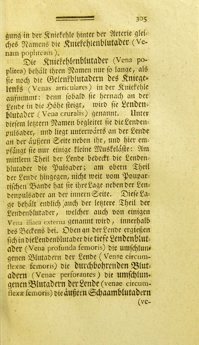 <utng in bec ßmefe&lc fjtntec bec Sterte ölet- Zikmm* bie Änicfe&icnblutabec- (ve- nam pophteam ). mt ÄmefeJjlettWtttaber (Vena po- plitea) bef)dlt tfjren tarnen nur fo lange, als fte nod) bte ©elenrWutabern M $ntea,e* lenB (Venas articulares) in ber $me£e()le aufnimmt: benn fobalb fte beenaef) an bec genbe tu bie #6be jtagt, mtrb fte £enbem fcltttaber .(Vena cruralis) genannt Untet? biefem ledern tarnen begleitet fte bteftmbem putöabec, nnb liegt unteemdetg an ber £enbe an bec äußern (Seite neben üjr, nnb l)tec erh* pfdugt fte nur einige fleine SJhiSfeldtfe: 2lm mittlem 5#eil bec genbe bebetft bie £enben= blutabec bie g>uföat>er; am obecn £f)etl bec £enbe hingegen, ntdjt weit bom g>oupar* ttfcfjen 23anbe fjat fte tl)ce£age neben bec £en* benpulSabec an bec tnnecn (Seite. SMefefrt* ge behalt enbltcfj [and) bec festere £f)eil bec £enbenblutabec, melcfjec auef) bon einigen Vena iüaea externa genannt txueb, tnnecfjalb i>e$23etfen& bei. Obenan bec£enbe eegteßen fiel) in bte£enbenbltttabec bie tiefe SenbenbUte aber (Vena profunda femoris) bie ümfcrjlun* genen SMutabecn bec £enbe (Venae circum- fiexae femoris) bie butd#o!)renben 25lut* abertt (Venae perforantes) bie ttmfct)lUtt* genen 2Mutabern berSenbe (venae circum- flexae femoris) bie äugem ©$aamf>lutabern (ve-