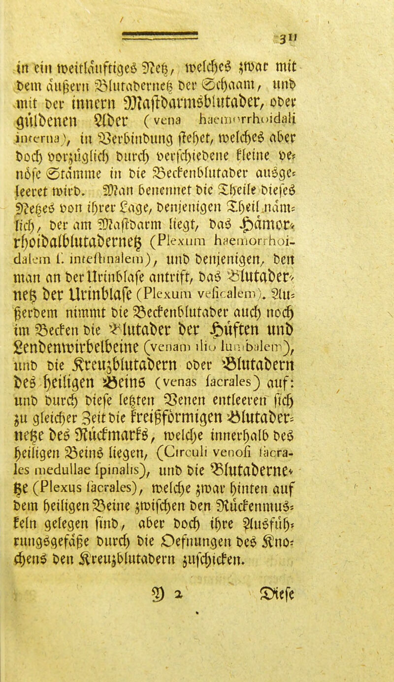 in ein tDeitlduftigeS 9Ze$, n>eldjc$ $war mit Dem dugent 2MutaDerne| Der €>d)aam, unD mit t)ctr tnnern DJiatlbarmöbUitaber, ot>eir ÖÜlbcnCU 3(t)Cr (vena haemorrhoidali interna% in $>erbinDung flehet, melcbeg aber Dodj fcov£Ücjltcl) Durd) v>cr|cf)iet)ene Keine »e< nöfe (Stamme in Die 35ecr*cnl>MtaDer auSge* leeret roirD. 2[)?an 6enennet t>tc Sbetle DiefeS jD?eße$ fcon tf)rer Sage, Denjenigen Sljeil jidm* Itd), Der am SftaftDarm liegt, Da3 £ämor* rf)Ott>a^IUtat>erneg (Pje&ura haemorrhoi- dalcm i. internalem), tmb Denjenigen, Den man an DerUrinblafe antnft, DaS iötutaber* ne§ ber Utinblafe (Piexum veM^m^ 2iu* gerDem nimmt tue SÖetfenblutaDer aud) nod) im Herfen Die ^lutaber t>er Ruften imb ßenbeUVOttbdbCme (venam lliü lumbalem), unt) Die Ärcujblutabern oDer ^Mutabern beteiligen Jöetne (venas facrales) auf: unt> Durd) Dtefe fe$ten 33enen entleeretf ftcf) ju gleicher Seit Die Fretfformt^en &fataber; MfyMffcMmatH, roeldje innerhalb Deö ^eiligen 33etnS liegen, (Circuli venofi läcra- les medullae fpinalis), unD Die ^MutClbewe* |e (Plexus facrales), melcfje $roar hinten auf Dem ^eiligen $3eme jroifc^en Den SKticfenmu^ fein gelegen finD, aber Dod) tt>re $u3füf)* ntng£gefdge Durd) Die Defuungen DeS ^no- d)en$ Den $reujbfotat>ern ^ufc^tcfciu 9 a £*efe