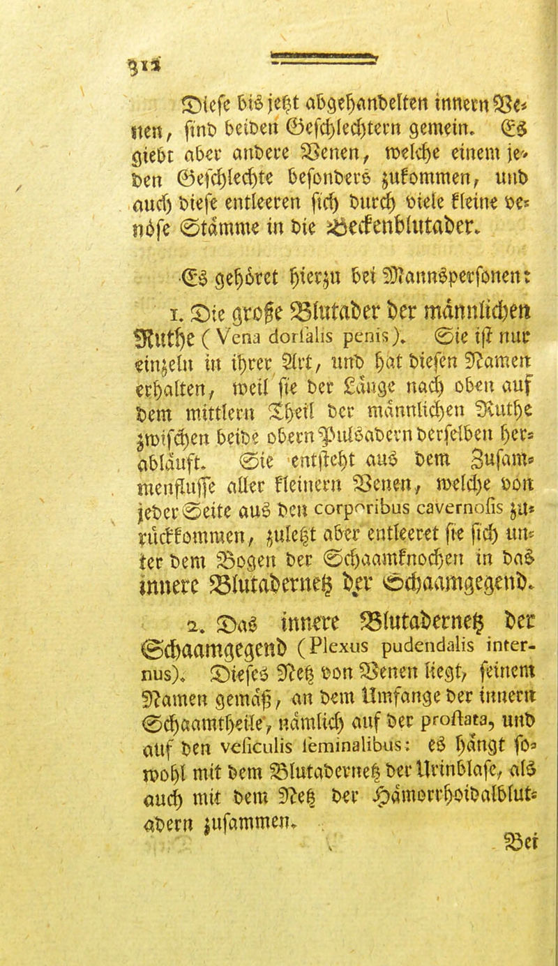 3i* - SMefe bisje$t abgefjanbelfen innemSSe* tten, fttit» beben ©efd)led)tew gemein. (£$ giebt aber andere SSenen, nxlcfye einem je* Den ©efd)led)te befonberö $ufommen, unD and) Dtefe entleeren ftcf> Durd) Diele fletne De* ndfe etärante in Die iöecfenblutaber* €0 geboret §kx>9ü bei SÜfannSperfonen: i. £ie grofe 23lutaber ber manntet* *8t\ltf)t ( Vena dorialis penis % ©ie ij? nur einzeln in Ü)rer 2ut, tmD fjat btefen tarnen erhalten, weil fte Der Sauge nad) obenauf Dem mittlem £fj«il Der männlichen SKutfje £mtfct)ett beiDe obern^ttfoaDevnberfeiben fjer* ablauft. <Ste entließt aus Dem gufam* menfUifje aller Heitlern SSenen, meld)e dou jeDer Seite aus Den corporibus cavernöfis ja* ukttommen, ^ule^t aber entleeret fte ftd) tut ter Dem Sogen ber ©djaamfnodjen in Da& innere »lutafceroefc i>%er e^aamge^eni). 2. innere 25lutal>erne$ Der &Ü)aamO>t§m1> (Plexus pudcndalis inter- nus), ©fcfcö 9?efj Don Svenen liegt, feinem tarnen gemäß/ <m Dem Umfange Der innertt ec^aaratf>eilev ndmlic^ auf Der proftata, unD altf Den veficulis leminalibus: e£ Ijdngt fo« jpoljl mit Dem SlutaDerne| Der Urinblafe, afö aud) mit Dem 9?e| Der jjpamorr^Dalblufc aDern $ufammen* .;