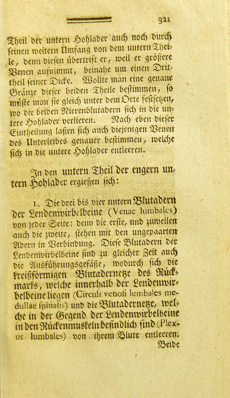 I I Sijeü t>et untern £ofjfat>er audj nodj Durd» feinen weitem Umfang von Dem untern £Jefe ie, Denn liefen übertrift er, »eil er größere Sßeuen aufnimmt, beinahe um einen S)nt* thcil feiner ©itfe. SMte man eine genaue 6rame tiefer beiDen Steile fcefitmmen, fö nwftc mau fte gletd) unter Dem Orte ftfifefeen, wo Die beiDen sftierenbmtaDcrn ft<f) in Die un* lere #öf)laDer öÄtu fttad) eben Diejeu €iutl)eüung lagen fid) and) Diejenigen Sßeneu t>e£ Unterleiber genauer bejltmmen, roeldje fid) in Die untere JpofjlaDer entleeren. 3n Den untern Ifytil ber engem un< tetn #o1)fober ergießen ftd): u £)ie Drei MS t>ier untern 95futat>etn fcer SenknttnrMktne (Venae lumbales) t>on jefcer «Seite; Denn Die erfte, unD jotoeilm <wcf> Diente, jiefjentmt Den ungegarten 2lDem inSSer&in&ung. SMefe SMutabem Der £ent*mmrfal&eine finD gleicher Seit aucr) t»ie ^u^rungSgefafK, rcoDurd) M^e fteigformigen 251utabernefce be$ mucf* marfä, wefc&e innerhalb bet gen&emwr« t)elbetne liefen (Circuit venoli lumbales me- dullae fpinahs) unD Die SSUttab entere, XBtU in bet (Beamb ber £enbenn)irbelbeine in ben $udf enmuöf ein .fteftoDti* fmb (Pi«- us lumbales) t>on i&rem »tat« entleeren. 83eü)e