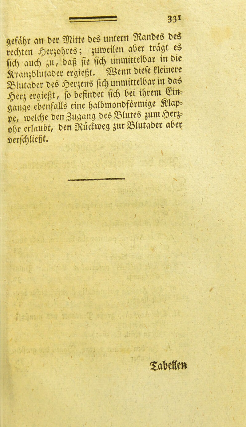 33* gefd&r an ber «Kitte t>e$ unter« fKanbe* t>e$ rechten #er$o&re$; ;uroeüen aber tragt e$ ftd) au« ju, *ag fte ft« unmittelbar in t>te Ävan^blutaDer ergiegt- ?ÖBenn tieje Heinere Sölutaber M £erjen$ ftd) unmittelbar mt>a$ £er& ergtegt, fo befindet ftd) bei il)rem €i«? Sange ebenfalls eine f>albmont>förmtge $lap* pe, tueldje öenSugana t>e$33lute$ $um#er^ o&r erlaubt, Den mütfrceg äur23lutat>ec aber »erföltegt.