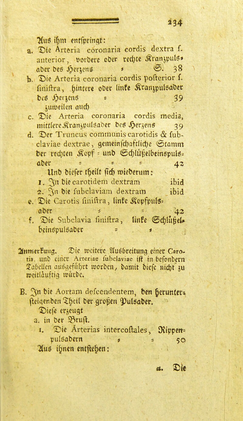 234 7(uS i&m entfpringr: a. Die Arteria cöronaria cordis dextra f. anterior, üorbere ober redete ^rnnjpulö» aber beß #erjen* * 6. 38 ^ b. Die Arteria cöronaria cordis pofterior f. iiniftra, Wintere ober (infe Äranjpulöaber beß #erjenß s 39 jumetlen aud) c. Die Arteria cöronaria cordis media, mittlere .^ranjputea'oer beß «Oer^enß 39 d. Der Truncus communis carotidis & mb- claviae dextrae, gememfd)aft(ict)e ©tamm ber redeten Äopf = unb (Scfylüijelbetnepulß= aber - - 4s Unb biefer ffjeiff ftc^ nneberum: 1. bte earotidem dextram ibid 2. %xk bte fubclaviam dextram ibid e. Die Carotis fmiftra, linfe j?opfpu{ß= aber * = 42 f. Die Subclavia finiftra, finFe ©djJujjeU beinßpulßaber = * Swmetruug. Dk »eitere Ausbreitung einer Caro- tis, unb einer Arreriae fubclaviae iff in befonbern Tabellen ausgeführt roorben, bannt biefe nid)t ju weitlauftig roüufec. B. 3n biß Aortam defeendentem, ben ^efuntctSj fleiqer.ben $&cü ber großen $)ulßa&er. Diefe erzeugt a. in ber 33ruft. 1. Die Ärterias intercoftales > 9vippe»t= pulßabern > ,5 50 Hut i^nen entfielen: a. Die