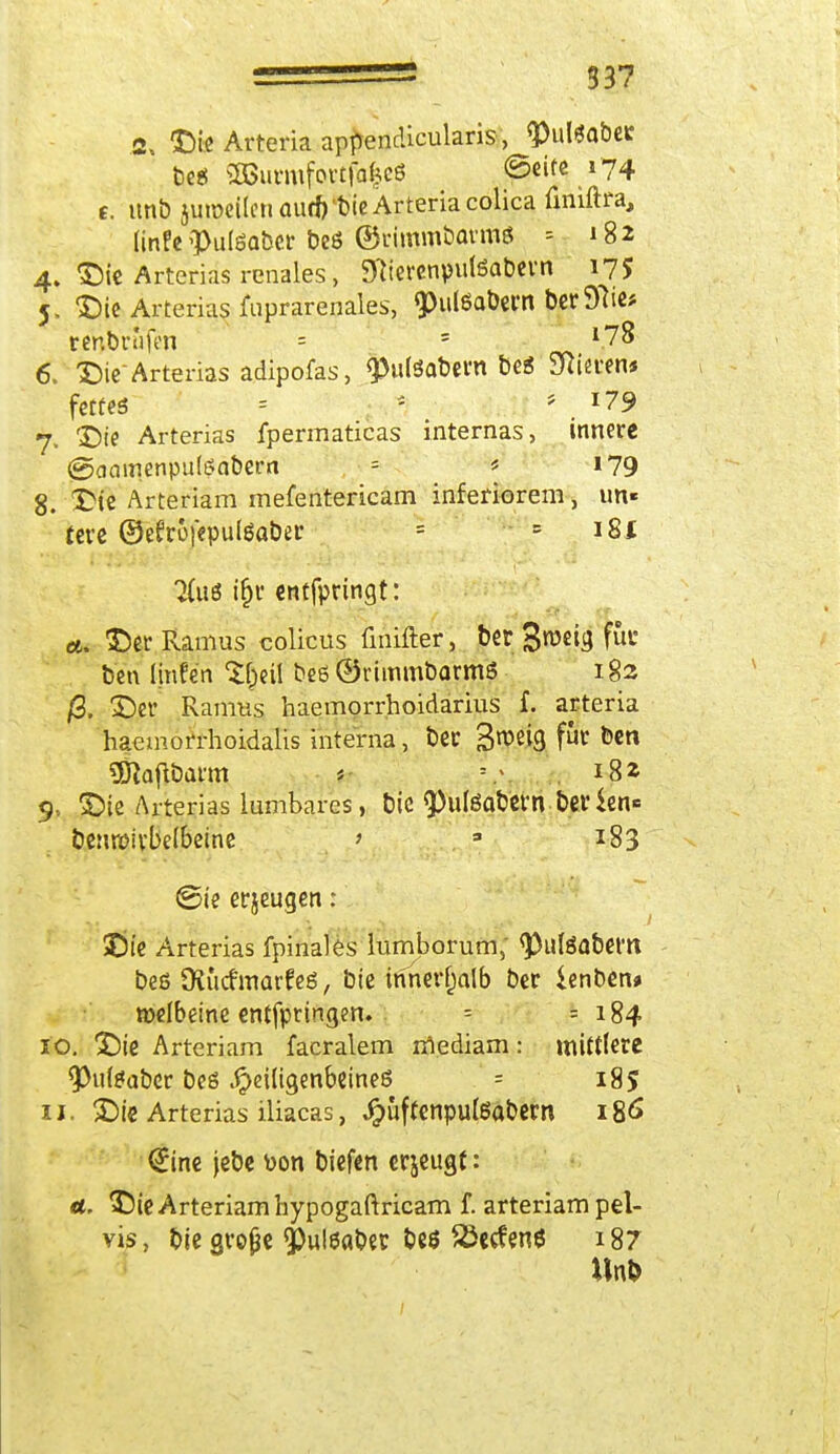 2> Die Arteria apftendicularis, <Pul*aber beg aBurmfortfa^cö ©eife 174 t. nnb ju>oei(cttaurf)lt)te Arteria colica finiftra, linfe »Pulsaber beö ©i'imnibavmß = *82 4. Die Arterias renales, SftierenpulSabevn 1,75 5. Die Arterias fuprarenales, ^ulßQÖern ber97ie* rer.briifen = ' l7% 6. Die* Arterias adipofas, 9>uföabem be« Sftieww fettes = ; * 179 7. Die Arterias fpermaticas internas, innere «gaaroenputeabern = * 179 8. Die Arteriam mefentericam inferiorem, im» fere ©efrüfepulSaber = = iSi %\x6 ifjr entfpeingt: et. Der Ramus colicus finifter, ber %mi$ für ben linfe'n $$efi beß ©rimmbarmS 182 /3. Der Raums haemorrhoidarius f. arteria haemorrhoidalis interna, ber S^eig für ben «Ölajlbaim t* »/, 182 9: Die Arterias lumbares, bie <Puteabetnberien* benroivbelbeine > 3 183 ©je etjeugen: Die Arterias fpinales mmborum, <Puteabem beß Olucf marfeö, bie innerhalb ber lenben» »elbeine entfptingen. -- = 184 10. Die Arteriam facralem mediam: mittlere 9>u($abcr beö .^eiligenbeineö = 185 11. Die Arterias iliacas, Jpuffenputeabern 186 €ine jebe üon biefen erjeugt: a. Die Arteriam hypogaftricam f. arteriam pel- vis, bie große 9)ul0aber be* &ctfen* *87 Unb