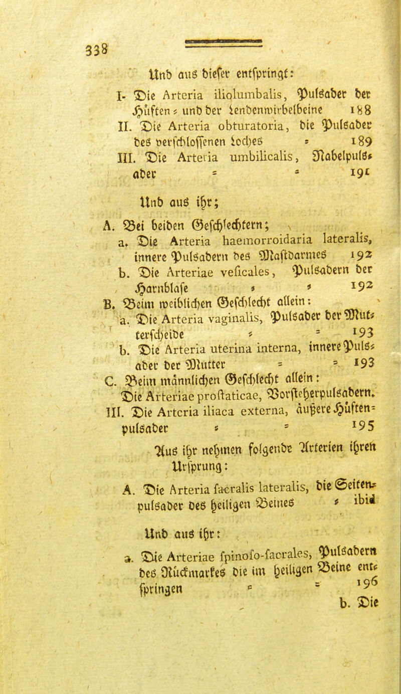 Unb aus btcfctr cntfprinqf : I- Die Arteria iliolumbalis, <PulSaber bet JSuffen * unb ber ienbentvirbelbeine 188 II. Die Arteria obturatoria, bie <Pul6aber beö »evfitloffenen £oci)e6 » i89 III. Die Arteiia umbilicalis, 2RobcIput6# aber = 3 i9£ Unb äug if)r; A. Sei beiben ©efcfcfedjfern; a» DU Arteria haemorroidaria lateralis, innere ^utSabern bes «OtojtDarmeö 192 b. Die Arteriae veficales, q>ul6at>ern ber #arnblafe * ' *92 B. Seim roeiblicben ©efd)led)t allein; a. Die Arteria vaginalis, «PulSaber bereut* terfd)eibc * 4 !93 b. Die Arteria uterina interna, innere <Pul6* aber ber Butter = 5 *93 C. Seim männlichen ©efrf)(ed)t allein: Die Arteriae proftaticae, 93orjte&erpulöabern. III. Die Artcria iliaca externa, auf ere Ruften- pulöaber « 5 *95 2(u6 r|r nehmen folgenta Tfrferien i&ren Urfpruncj: A. Die Arteria facralis lateralis, bie Seifen? pulsaber De6 &eilio,en Seines * ibi* Unb aus ifcr: ». Die Arteriae fpinofo-facrales, <PulSabem bed Ütöcfmatfeö bte im ^eiligen Seme ent* fpringen c 19