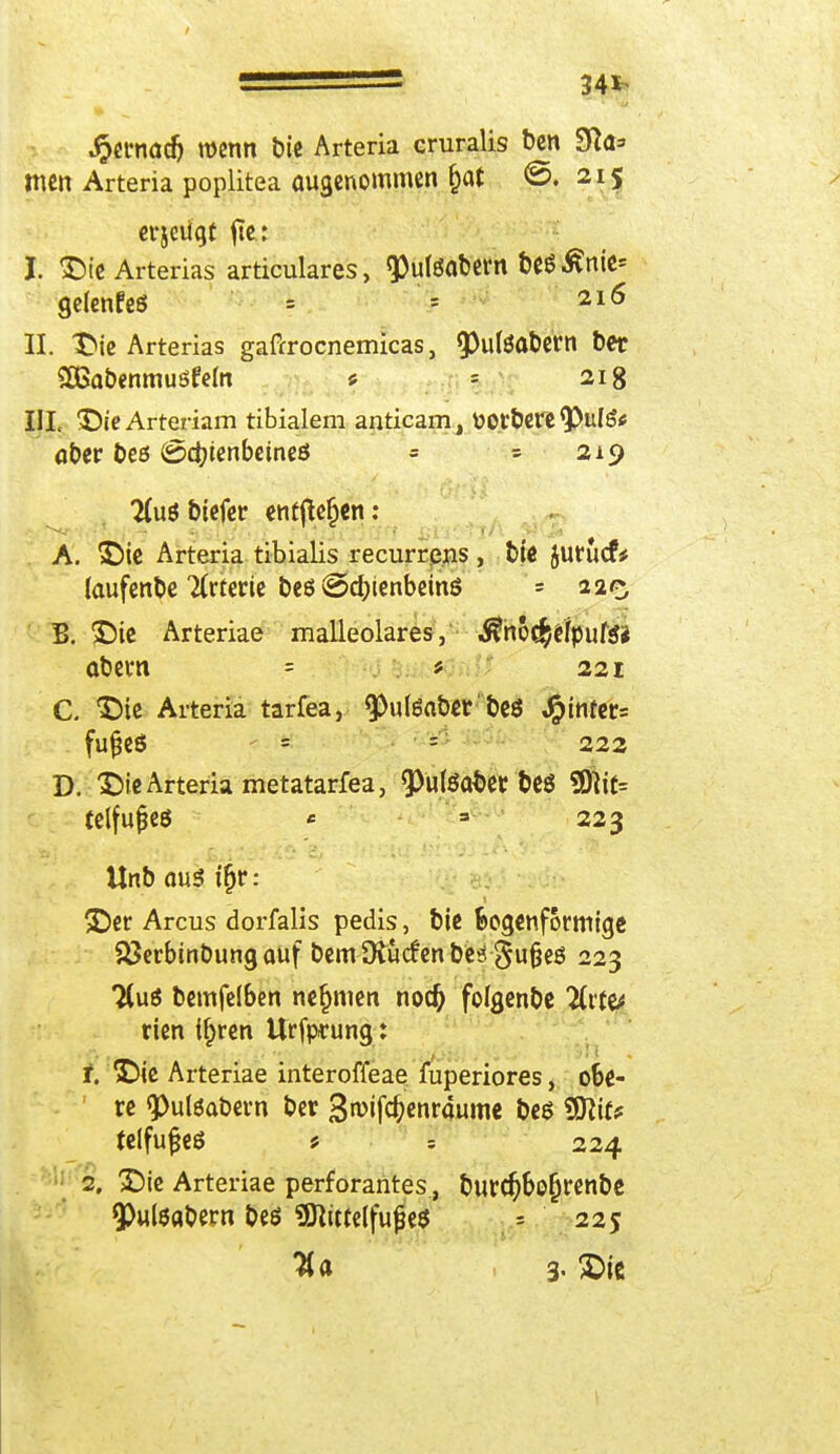 34^ •§ct*nad) wenn bie Arteria cruralis ben 3fta=» mcn Arteria poplitea öugcnommen §at @. 215 evjciigt fte: I. Arterias articulares, «Pulöabern beSßrtie* gelenfeS = = 216 II. Die Arterias gaftrocnemicas, 5>ufeabern Der 2ßabenmuöfefo * \ 218 III. DieArteriam tibialem anticam, üotbere 9>ulg* aber beö (Schienbeines = = 219 2(uö biefer entfielen : A. Die Arteria tibialis recurrens , bie jurucfü laufende Tirteric beö ©djienbeinö = 220 B. Die Arteriae malleolares, $noe£e/pute* abem = * 221 C. Die Arteria tarfea, ^Puteaber beö ^mfer= fufjeö = = 222 D. Die Arteria metatarfea, ^«(öobet beö 9ftif= telfujjeö * = 223 Unb au$ tfjr: Der Arcus dorfalis pedis, bie Bogenförmige 23erbinbungauf bem Ütiicfen be* gufjeö 223 2(u$ bemfelben nehmen nodfj foigenbe 2tt(^ rien if>ren Urfprung: r. Die Arteriae interoffeae fuperiores, obe- ' re <puteabem ber 3wfc&enr4ume t>e$ %Si\tt felfujjeö * 224 2, Die Arteriae perforantes, burdjbofjrenbe 9>ul$abem beö 9ftitte(fu£e$ « 225