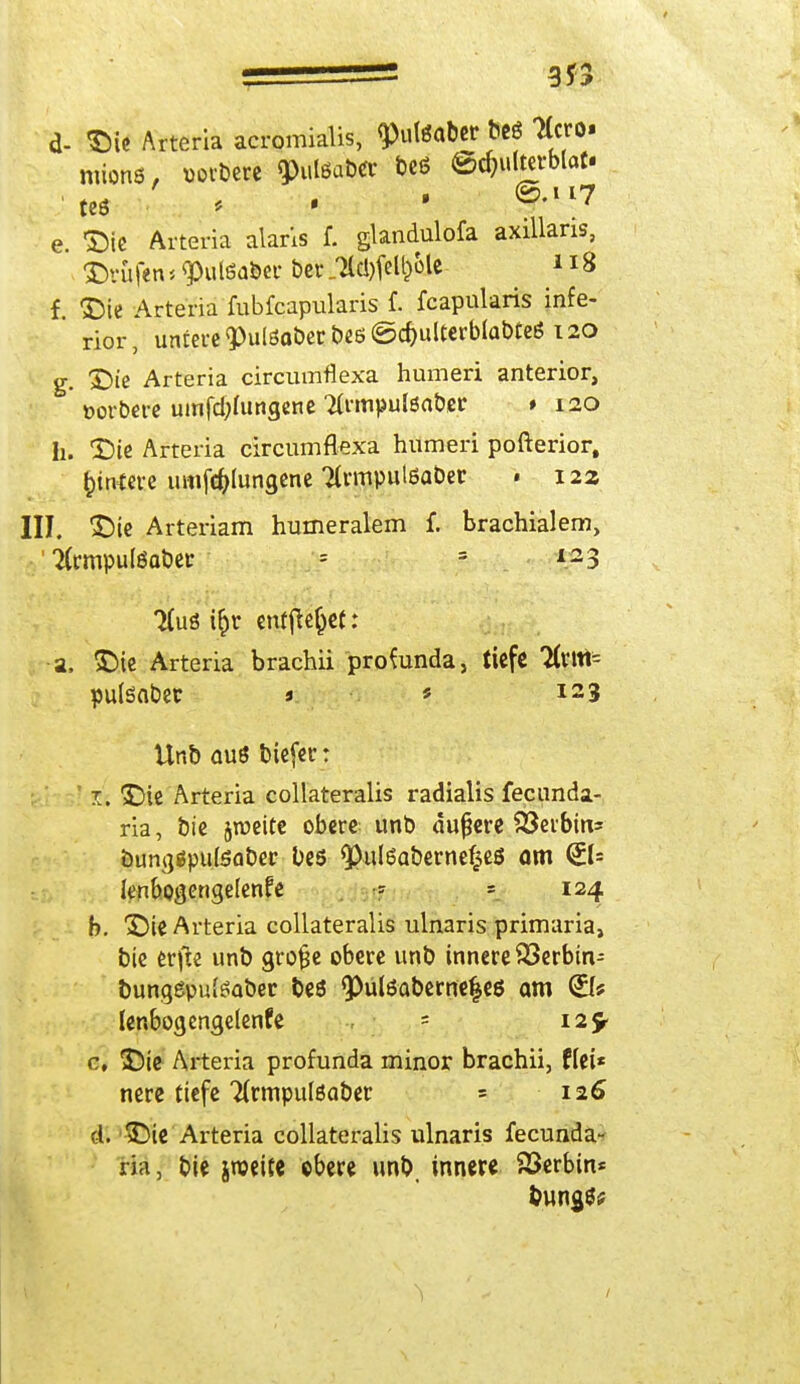 d- Die Arteria acromialis, q)utettber beö ttcro- mions, »oibere ^ulßaber t>c6 ©c^uIterMot. tcö * ■ ' ®'117 e. Die Arteria alans f. glandulofa axillaris, ©rufen < <Pul6abec ber „7lcl)[el^otc 118 f. Die Arteria fubfeapularis f. feapularis infe- rior, untere $ulöa&ert>e6©d)ulterbla&tea 120 g. Die Arteria circumflexa humeri anterior, »orbere umfdjfungene #rmpulsaber * 120 h. Die Arteria circumflexa humeri pofterior, Wintere imifcfolungene Tlrmpulöabet • 122 III. Die Arteriam humeralem f. brachialem, ' ifrmputeaber = = ^3 Tfuö i^r entfielet: a, Die Arteria brachii profunda, tiefe Tlm- puteobet j * I23 Unb ouö biefer: 1. Die Arteria collateralis radialis fecunda- ria, bie jroeite obere unb dunere 93eibin= öum)ßpttteaber bes <Pul6aberne£eß am <£l= Icnbogengelenfe - = 124 b. Die Arteria collateralis ulnaris primaria, bie erfte unb gro&e obere unb innere 93erbin- bungeputeaber beö <Pülßaberne|eö am (Bf lenbogengelenfe = 12^ c. Die Arteria profunda minor brachii, flei* nere tiefe Ttrmpulßaber = 126 d. Die Arteria collateralis ulnaris fecunda- ria, bie iroeite obere unb, innere Serbin* &ung$u