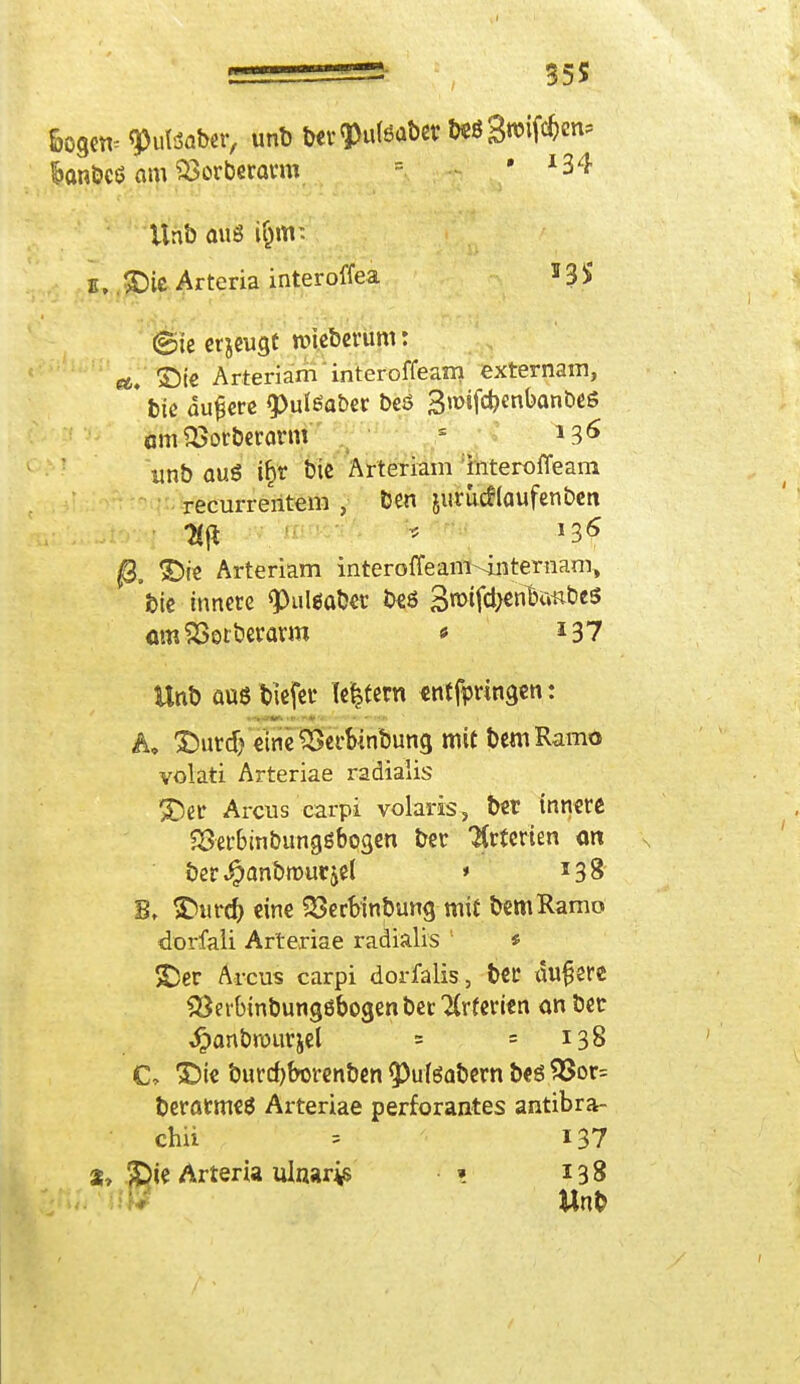 fcogetv qOulSfllxr, unb t>cv ^uteaber W Swifä«1* $anbcß am $3orberarm = • *34 Unb aus (§m: u,. £)ie Arteria interoffea 13 $ ©te er jeugt roieberum: et, ©i« Arteriam interoffeam externam, * bic dunere «pulöa&er beö 3n>!fd)enban0e6 «mSBorberarm unb au« ifct bic Arteriam interoffeam recurrentem , ben jurutflaufenben • Hfl * J3f Arteriam interoffeam-^internam, bie innere 9)ul«saber beö 3u>ifd>cnBimties «mSSerberarro * *37 Unb auß tiefer (e|tem «ntfpringen: A, &utdj eine'Serblnbung mit bemRamo volati Arteriae radialis 5Der Arcus carpi volaris, bet innere S3er&mbunggbogen bei* Krfcrien ort ber^anbrourjel » 138 B, >DiU'd) eine 23erbinbung mit bemRamo dorfaii Arteriae radialis 1 * S>r Arcus carpi dorfalis, bCC Mlfere SBerbinbungöbogen berufenen an bec ,£anbrourjel ? = 138 C, >Dte burdjborenben 9)ufgabern bes $8or= beratmeß Arteriae perforantes antibra- chii = 137 3» $)ie Arteria ulnares •» 138 Unb