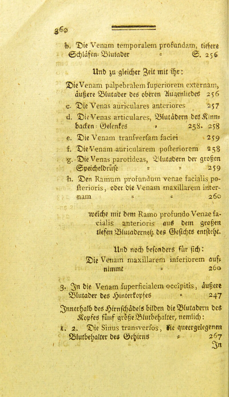 fc>. *£>ie Venam temporalem profundam, tigere (gkbjdfetu SMutabet * ©.25$ Uub ja gfeidjcr %iit mit i^t: &t'e Venam palpebral-em iuperiorem externäm, dunere SMutaber beß oberen Hu^cniiebcß 256 c- SMe'Venas aurieulares anteriores 257 d. ßieVenas articulares, 231utdbetn beginn« baden -- ©elenfeö » '258. 258 €. ^ie Venam tranfverfam faciei 259 f. *£)ie Venam anricularem pofteriorem 258 g. SMe Venas parotideas, £Hut(ti)trn bev großen ©petdjefönife - - 259 h. !£)en Ramum profundum venae facialis po- iterioris, ob«r bie Venam maxillarem inter- *iam = = 260 welche mit bem Ramo profundo Venae fa« cialis anterioris öuö bem großen tiefen Slutabwnefc bes @efid>tß entfielt. ttnb nod) befonberg für (td): ■£)ie Venam maxillarem inferiorem nufs nimmt = 260 g. bie Venam fuperficialem occipitis, du£ere Sölutabet beö Jj?tntettopfeS » 247 2>nncd)atb bes ^trnft^dbcf« feifben bie ©fatabern be$ Äopfeö fünf •grofjeäÖfatbe&alttr, nemüd)r i. 2. 5Me Sinus transverfos, fie queergelegenen SHutbe&alfer beö ©efcicnö * 267 3«