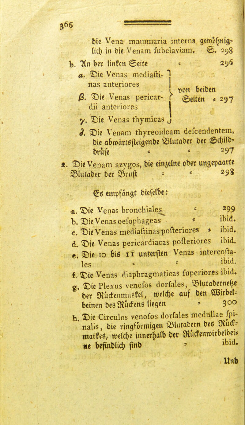 bie Vena mammaria interna geroo^nigs lid) in bie Venam fubclaviam. ©, 298 b. 2(n ber (infcn Seite » 296 <e. Die Venas mediafti- *] nas anteriores , . ! pon beiben /S. Die Venas pericar- r (gcjfen # 297 dii anteriores | y. Die Venas thymicas j i. Die Venam thyreoideam defeendentem, bie a&toärtöfieigenbe SMutaber ber ©d;üb= brufe = *. 297 1. Die Venam azygos, bie einjewe ober ungepoarte 23lutaber ber SBvufl = s 2S»3 <5ö empfangt biefelbe: <a. Die Venas bronchiales^ ' 299 b. Die Venas oefophageas * ibid. c. Die Venas mediaftinaspofteriores > ibid. d. Die Venas pericardiacas pofteriores ibid. e Die 10 biö n unteren Venas intereofta- les ■ - Md' 1 Die Venas diaphragmaticas fuperiores ibid. g. Die Plexus venofos dorfales, S3lutaberne|e 'ber üiucfenmußfel, rocldje ouf ben S83irbef= beinen beö Ütucfenö liegen * 3°° h Die Circulos venofos dorfales medullae fpi- ' nalis, bie ringförmigen «ölutabern beß SXucf* marfeö, roddje innerhalb ber ftucfentoirbclbei* «e befmblidj jmt> = lbld-