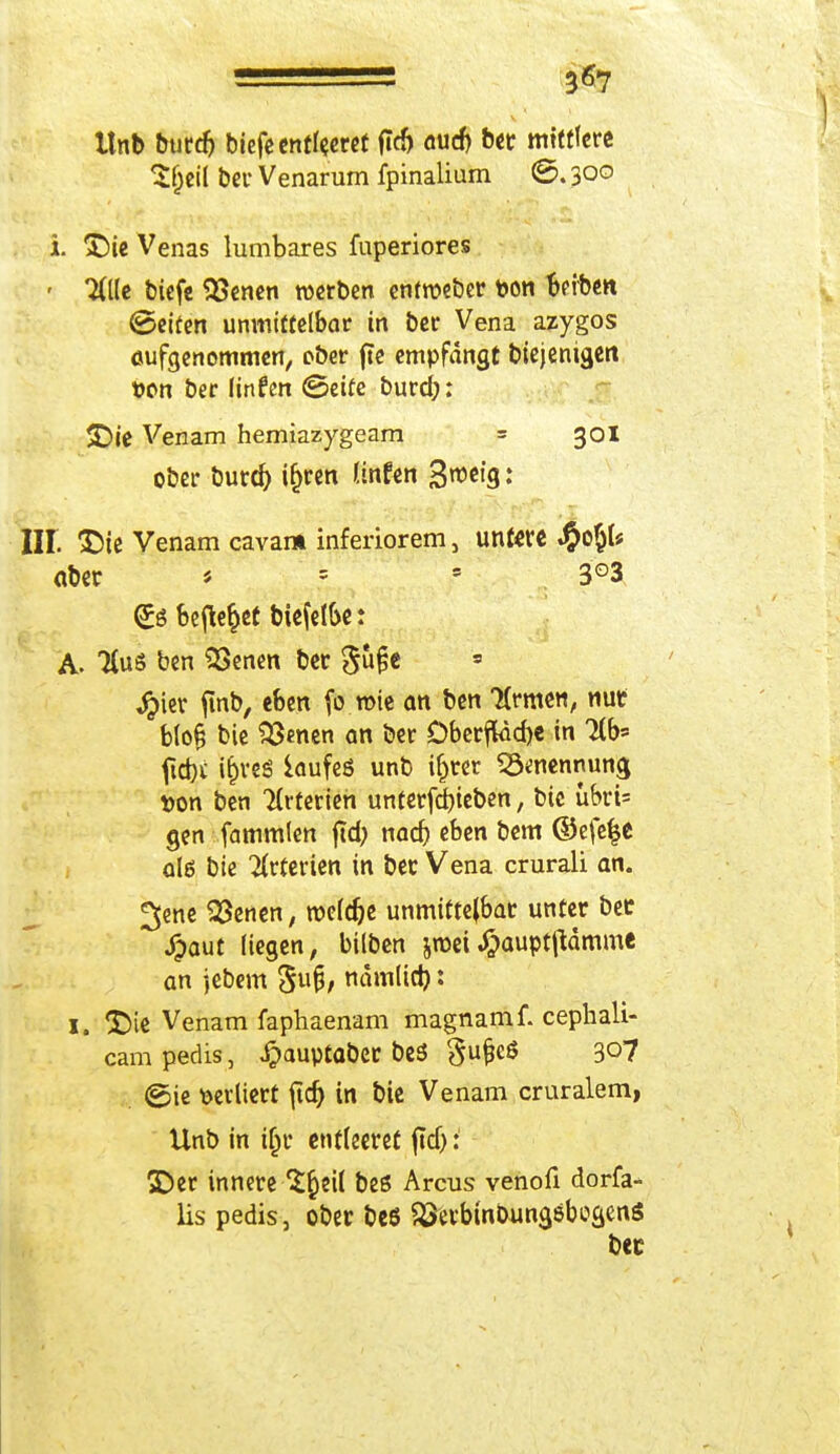 3*7 Unb burd) biefe entleeret fTcf> aud) ber mittlere Sf)eil ber Venarum fpinalium ©. 300 i. ^)ie Venas lumbares fuperiores - Hik biefe Serien werben entroeber fcon Reiben ©eifen unmittelbar in ber Vena azygos aufgenommen, ober fte empfangt biejenigen t>on ber ünfen <5eite burd;: SDie Venam hemiazygeam = 301 ober burd) ifjren tinfen S^eta,: III &ie Venam cavam inferiorem, untere #o§k aber * = s 3°3 <£ö befielet biefelbe: A. KuS ben SÖenen ber gufje * Jpier ftnb, eben fo.roie an ben 7(rmen, nur blofi bie Sßenen an ber Öberftadje in Hb' ftd)£ i^rcö iaufeö unb ifjrer «ö^nennung tton ben Arterien unterfd)ieben, bie ubrt= gen fammlen ftd> nad) eben bem ©efefje alö bie Arterien in ber Vena crurali an. ^ene 23enen, roefc^c unmittelbar unter ber Spant liegen, bilben jroei^aupt|Hmme an jebem 5U§/ nämlid): 1. *X>te Venam faphaenam magnamf. cephali- cam pedis , £auptabcr beS gufjcS 3°7 ©ie verliert ftc^> in bie Venam cruralem, Unb in if)r entleeret ftd): 3Der innere S^eit bes Arcus venofi dorfa- lis pedis, ober beö $3erbmbun$&boaen$ bec