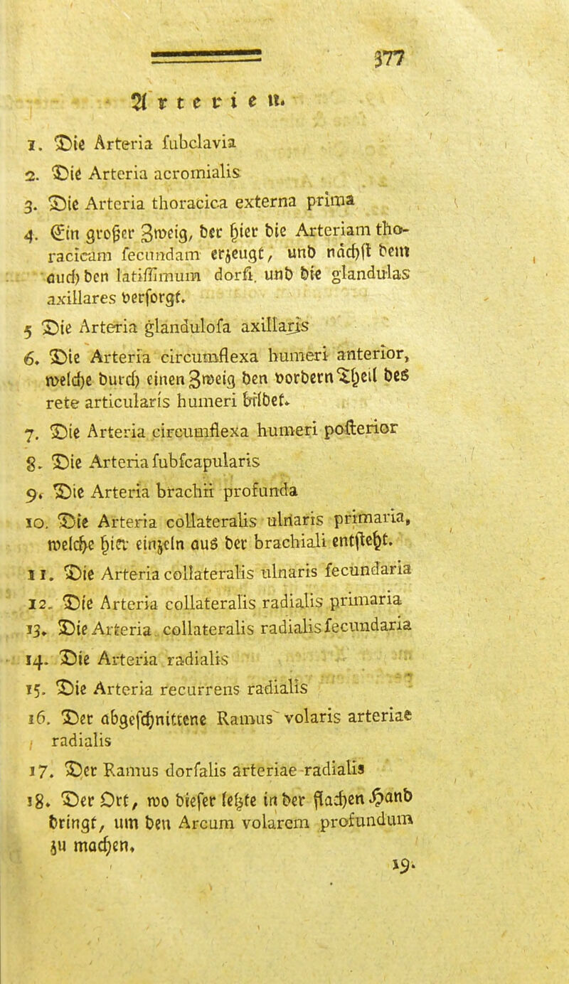 Arterie«. 1. Die Arteria fubclavia 2. Die Arteria acromialis 3. Die Artcria thoracica externa prima 4. €m großer S^eig, fcec §ier b^ Arteriam tha- racicam fecimdam erzeugt, unb nächft beut euch ben latiffimum dorfi. unb bie glandulär axillares fcerforgf, 5 Die Arteria glandulofa axillaris 6, Die Arteria circumflexa humeri anterior, welche butch einengweig ben öorbern^eil beö rete articularis humeri brlbef* 7. Die Arteria circumflexa humeri pofterior g. Die Arteria fubfcapularis 9* Die Arteria brachii profunda 10. Die Arteria collateralis ulriaris primaria, welche hiev einzeln aus ber brachial! ent^efct. 11. Die Arteria collateralis ulnaris fecundaria 12. Die Arteria collateralis radialis primaria 13. Die Arteria collateralis radialis fecundaria 14. Die Altena radialis 15. Die Arteria recurrens radialis 16. Der abgefchnittene Rainus^ volaris arteriae radialis 17. Der Ramus dorfalis arteriae-radialis 18. Der Ort, reo biefer fefcüe tnber flachen £anb bringt, um beu Arcum volarem profundum ju machen, 19.