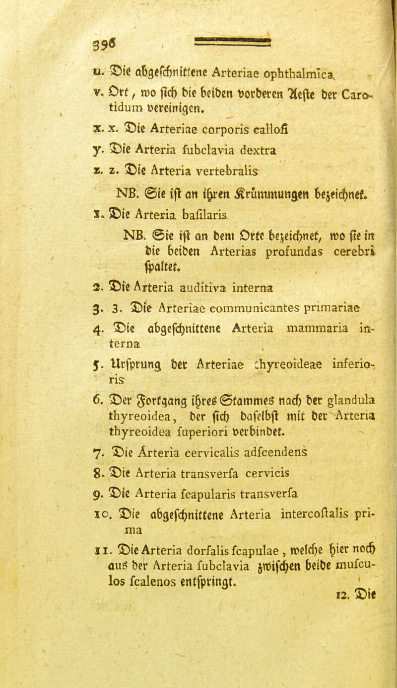 39ö ■ u. ab>fd)mtfette Arteriae ophthalmlca. v. Ovt, wo ftd) bie beiben toorberen Tiefte bet Caro. tldum Bereinigen, x. x. £)ie Arteriae corporis calloii y. &ie Arteria fubclavia dextra z. z. &ie Arteria vertebralis NB. ©ie ifl on tiptn Krümmungen Utfifynet 1. SDie Arteria baftlaris. NB. ©re tji an bem Orte bejeicfynef, wo fte in bie beiben Arterias profundas cerebri 2. ©ie Arteria auditiva interna 3. 3. S)te Arteriae communicantes pnmariae 4. SDie öbgefdjmttene Arteria mammaria in- terna 5. Urfprung bet Arteriae Thyreoideae inferio- ris 6. 25er gorf^ang ifjres ©fammeö nadj ber glandula thyreoidea, ber ftch bufelbft mit bet Artena. thyreoidea fuperiori fcerbinbet. 7« X)ie Ärteria cervicalis adfcendens 8* ^)te Arteria transverfa cervicis 9. *£)ie Arteria fcapularis transverfa 10. £)ie abgefdmitfene Arteria intercoßalis pri- ma 11. $>ie Arteria dorfalis fcapulae , mefcfte hier nodj <iuö ber Arteria fubclavia Jlttijcfjen beibe mufcu- los fcalenos entfpvingr. 12. £>i«