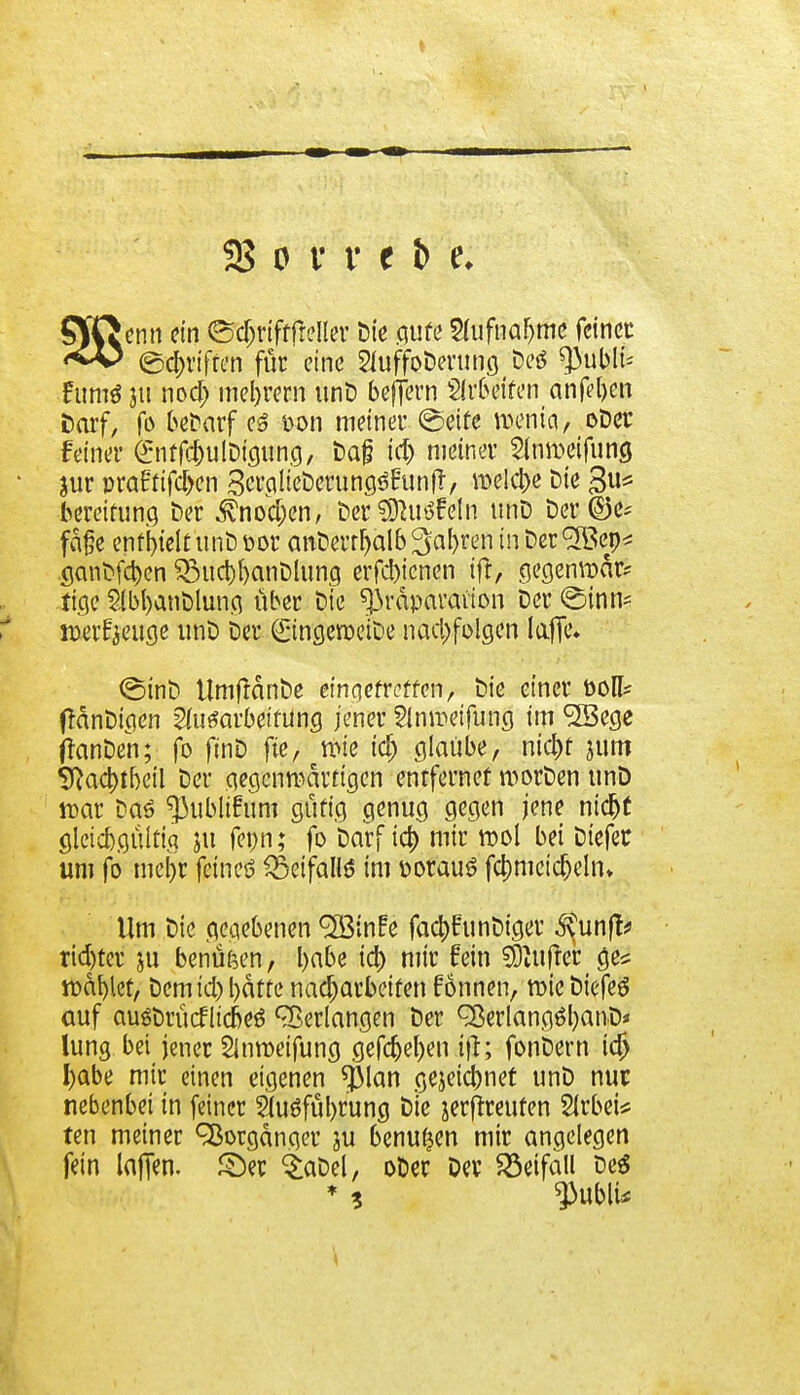 enn ein ©djrifffrelfer Die flirte 2hifnafjme feinet ©griffen für eine 2IuffoDerung Deö ^ubli-- Furo* ju noa) mel)rern unD beffern Weiten anfeben t)arf, fo befcarf es t>on meiner ©eife menia, oDer feiner entfc&utöicumg, Dajj tdj meiner 2fan>eifung jur pra£tifd>en 3crp 1 teberungöHun/ meiere Die 3* beretfung Der $nod)en, Der ^utffeln unD Der ©e* fd£e enthielt unD por anDerrfjalb^'aljren in Der <^ep* ganDfa)en £5ucbt)anDlung erfcfyenen ift, gegenroär* fige 2lbl)anDlung über Dte ^rdparaüon Der ©inn* »erzeuge unD Der ©ngeroeiDe nachfolgen laffc» ©inD UmftdnDe einqefreffen, Die einer Doli* fidnDigen Aufarbeitung jener Ampeifung im <2Bege ftanDen; fo ftnD fte, wie id) glaube, nia)f jum 9}aa)tbeil Der gegenwärtigen entfernet roorDen unD war Daö ^3ublifum güfig genug gegen jene nicljf gleichgültig ju fepn; fo Darf ia> mir rool bei Dtefer um fo mei)r feines ^Setfallö im porauö fa)mcicfjelm Um Die gegebenen <2öinfe faa)funDiger ^unft? rid)ter ju benüfeen, babe ia) mir fein sfcufter cje* wählet, Demid) l)dtfe nacharbeiten fönnen, roie DiefeS auf auSDrücflicbeö Verlangen Der ^erlangöljanD* lung bei jener SJnroeifung gefcf)el)en tfi; fonbern id) I)abe mir einen eigenen *j)lan gejeiebnet unD nur nebenbei in feiner Sluöfübrung Die jerf^reufen Slrbei* ten meiner Vorgänger ju benutzen mir angelegen fein lafien. ©er £aDel, oDer Der Beifall Deä * ? $ublU