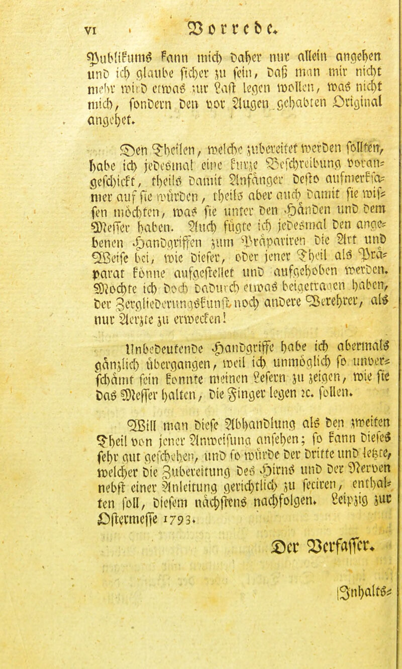 tftobliFuntf Pann micb Dafyer mir allein angeln unD id) glaube ftäjer ju fein, Daß man mir nid)t mehr rcir-D ctroaö uir Saft legen wollen, n>aö ntcE>t micb> fonDern t)en uor klugen .gebauten Original angebet £)en feilen, belebe zubereitet met&en fort, Rabe id) jeDeöma! eine Hur je £Vd)rcibung ttoWB* aefd)icft, t|Ä Damit Anfänger öcfto flufrmrfffc wer auf f(e umrDen, t&ette aber and) Damit fte n# fen mochten, n>a* fte unter Den «ödnDen unD Dem «Keffer baben. tywfy fügte id) jedesmal Den ange? benen «£mnDgriffen jum ^rdpariren Die §trt unp £ßetfe bei, wie Diefer, oDer jener §l)etl alö $ra* parat forme aufgeftellef unD aufgehoben wetzen. 3)}od)fe id) Doch DaDurd) enoaö beigetragen baben, Der SerglieDerunaöhmflnod) anDere cBere&rer, al* nur Slerjte ju etmeefeni llnbe&eufenDe «fjanDgriffe babe id) abermals adnjlid) übergangen, weil id) unmöglid) fo unüer* fd)dmf fein tonnte meinen ?efern ju jetgen, wie fte Daö Hefter balten, Die ginger legen *c. follem <2Bill man Diefe 5lbl>anDlung alö Den weifen Sfatl twn jener 2lnmcifuna anfeilen; fo rann Diele« febr gut gefebehep, unD fo mürDe Der Drifte unD lefere, welcher Die Zubereitung bei $M unD Der Heroen nebft einer Anleitung gerid)tlid> ju fectren, enthalt fen foll, Diefem nacr#enö nachfolgen» Seipug utr £)(termejTe 1793. ©er Ectfaflto