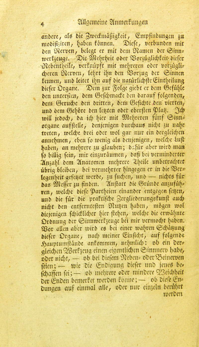 anbcrc, affif bie ^ttecfmäßigf cit, (Empftnbungcn jtt mobiftjiren, tyaben fönnen. £>icfe, wrbunbcn mit ben Sftemn, belegt et mit bem tarnen ber (ginn* tverljcugc. 25ie SWMjrljcit ober ^orjüglicbfcic-biefer •^Icbcntfeilc, txrfnüpft mit mehreren ober »orjuglt* eueren 0}crt>en, Ul)tt i^n ben Sßorjug ber ©innen feinten, unb leitet ilm auf bie naturfufcftc (Einteilung biefer Organe, ©cm jur $olgc giebt er bem (Befühle ben unterjJctt/ bem @efd;macfc ben barauf folgenben, bem ©crucfye ben britten, bem ©cficbte ben vierten, unb bem ©efcörc ben legten ober oberffrm 9Ma§. will jebodb, ba teft Ijicr mit 9D?ef)reren fünf @imu organc auf (teile, benjenigen burc^au* nietjt ju na§e treten, welche brei ober wol gar nur ein berglcicfycn annehmen, eben fo wenig als benjenigen, weld)c fcujl $aben, an mehrere ju glauben; b:>für aber wirb man fo billig fein, mir emiuraumen, bafj bei t>crminberter 2fajafct bem Anatomen mehrere 3J?cilc unbetrad;tcf übrig bleiben, bei vermehrter hingegen er in bie $5er?' legenfjeif gefei§et werbe, ju fiteren, unb — nichts für bas iSfteffer ju ftnbcn. 3fnfraft bie ©rünbe anjufüfj* ren, welche biefc ^)arf^eien einanber entgegen fc^cn, unb bie für bie praftifebe gerglicberunggfunft aud? nict)t ben entfernteren SRu^en §abcn, mögen wof biejemgen fa?icfltcber §icr ffc^cn, weld?c bie erwähnte Orbnung ber (ginnwcrfjcuge bei mir ncrmod^t tyaben. Sßor allen aber wirb es bei einer wahren ©efräfjung biefer Organe, nad) meiner (Stuftest, auf folgenbe jpaupüumffanbe anfommen, nc^mlicb: ob ein t>er* gleichen ^ßerfjewö emcn eißcntlic^cn ^tnnnovD l)abe, ot>er nia)f, — ob bei tiefem Sftebcn* o'DerSBetnenx'n feien; — Yok Die (Eribigung öiefer unö jene* be* fd)affm fei;— ob mehrere ofcer mindere <23etd)l)eif Der (£nDen bewerfet tnerDen f'önne; — ob Diefc €n* Dunaen auf einmal alle, oOcv mir einzeln berührt werDen 1