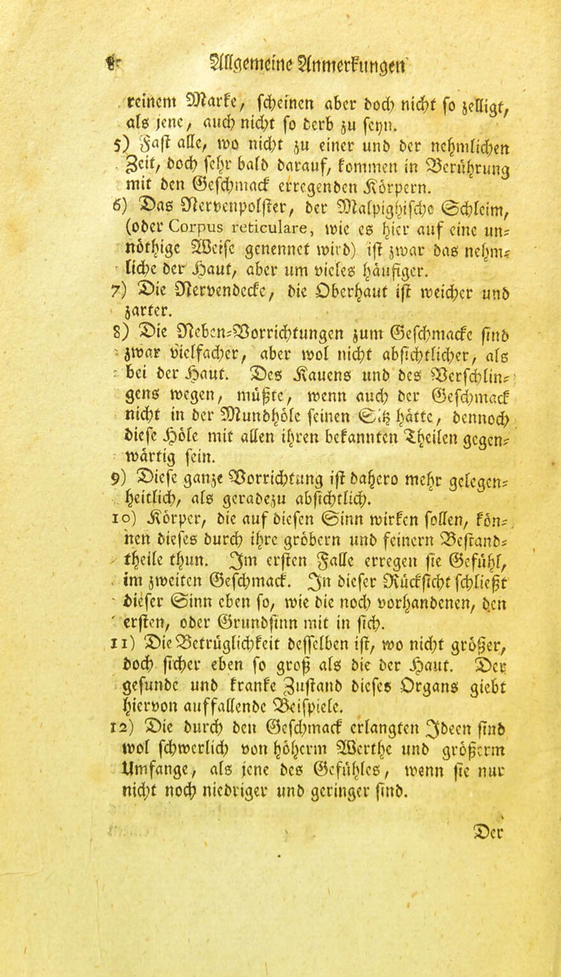 reinem Qttarfe, fdjeinen aber bod) nidf?f fo seßigf, aU jene, aud) niefrt fo fcerb $u fetnt. 5) §a(t ade, wo nid;t ju einer unb ber ncf}mu'd;en >$cit, bod? feßr batb barauf, fommen in 25er%un3 mit ben ©efebmaef' erregenben Körpern. 6) 2)a6 Sftemnpofßer, ber 9DWpig$fd;c ©cblcim, (ober Corpus reticulare, wie es f}icr auf eine un? nötige SEÖctfc genennef wiib) i(t jwar baß ne§m< liebe ber $auf, aber um öieles £äuftger. 7) 2)ie DJemnbecfe, bie Oberhaut iff weiter unb jarter. 8) X>ie SKebcn^orricbtungen jum @efd}macfc (Tnb -jwar fciclfad;er, aber wol nid)f abfi'cbtltcber, als s bei ber £auf. ©es Nauens unb bes 3*crfd;lin? - gens wegen, müjjte, wenn aud? ber ®efd;ma<f nicht in ber 501unb^6fc feinen f^ättc, bennod) tiefe Jipöle mit äffen tbren befannten Reiten gegen? wartig fein. 9) 2>iefe ganje Vorrichtung ift bafjero mcfjr gelegen? ... ^citlicib, als gerabeflu abftfytliä). 10) Körper, öie auf öiefen @inn wirfen foffen, fon? neu biefes bureb ijjrc grobem unb feinern 33efranb* ■ ffjeile ffmn. 3m erffen gaHc erregen fic ©efu^f, . im jweifen ®efd;mact 3n biefer Dvücfficbt fcbließf • tiefer @inn eben fo, wie bie nod) »orfjanbenen, b.cn ' erften, ober ©rtmbftnn mit in f?d?. 11) ©ic^etruglicbfcit bcffclbcn tjt, wo nid;t großer, i>odr> fteber eben fo grojj afö bie ber Jpauf. £>cr gefunbc unb franf'c 3|lff<*n& twfa Organs giebt |jiert>on auffatfenbc ^ifpicte. 12) ©ie burd) beu (9efd;ma<f erlangten ^bzen ftnb wol febwerlid; »on ^öl}crm SBcrt^c unb großerm Umfange, als jene bes ©cfu^lcs, wenn |tc nur nid;t noef? niebrtger unb geringer finb. 1 . ©er