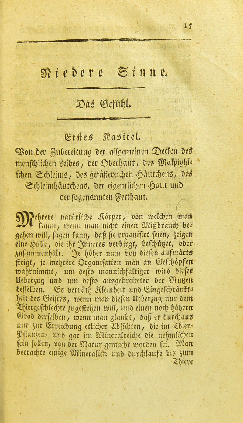 (Erlte* Zapftet. Sßon.bet 3ubmifung ber allgemeinen ©ccfcn be# mcnfc&lic&ert Seibeö, bet Oberhaut, Des fd)en ©c&leimS, bei' gcfdßeveid)en $dutcl)enö, bed @$leiml)cuita)cnö, ber eigentlichen #aut unb ber fogenännten §ettl)auf. ( S^föeljrere natürliche Körper, i>on toelcfteh jmart faum, wenn man nt4>t einen £0?t^brainf? Bc^ ge^en Witt, fagen fann, baf fte orgam'ftrC feien, jeiejett einc^ulle, bie t§r inneres Detbirgf, befindet, ober iufammcnfcält. 3e !jö^er man von tiefen aufwärts ffeigt, je mehrere Organifaticn man an ©efefröpfert wahrnimmt, um beffo mannigfaltiger wirb btefer Uebcrjug unb um bejto ausgebreiteter ber SRufjeri beffelben. (Ee: ttcrrät() .fttem&eif unb ©ngcfcfyränft* fydt bess ©eiffess, wenn man biefen Ueberjug nur bem ^fnergefd;[ed)te jugcjtefren wiff, unb einen nod? fjöljem ®tab berfelben, wenn man glaubt, bafj er burefcau* nur $ur Q;rreid>ung etlicher 2lbfid;ren, bie im Sfcier* Spanien* unb gar im 5^merafreid;e bie nejjmftc&cn fein fotten, üon ber Sftatur genfaefrt Horben fei. Qttati betrachte einige SDtinerafiett unb burd;laufe bis jnm