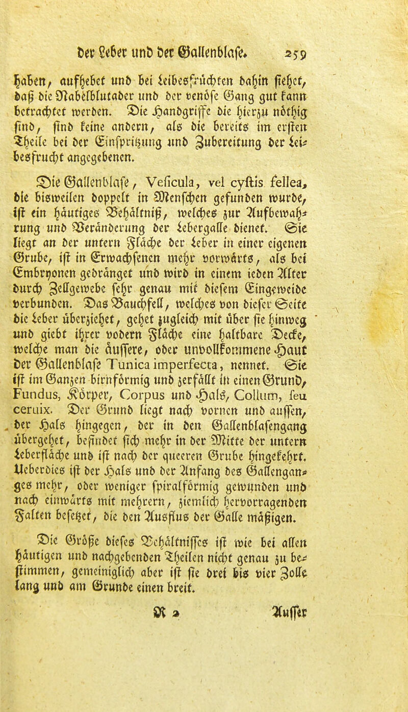 $aBen, aufgebet unö bei ieibegfrüchfen ba§in jtejjcf, baß bie S^abefbfutabcr unb öct* t>enöfe ©ang gut fann befrachtet werben. £>ie Jjpanbgriffc 5ie f^ierju nötijig ftttö, ftnb feine anbern, ale bie bereif g im erfreu Steile bei ber (Einfpri^ung unb Zubereitung berget* begfrud!)f angegebenen. £)te ©allen Mafe, Veficula, vel cyftis fellea, bie bisweilen boppett in 59?enfa;en gefunden würbe, fft ein häufiges SJSe^älfnifj, wefcf)eg jur 2uifbewa§* rung unb Verankerung bei* ^ebergatfe bienef. ©ie liegt an ber unfern gfäcfre ber ieber in einer eigenen ©rube, i|t in Qrrwachfencn me§r »orwarfg, alg bei (Embryonen gebränget unb wirb in einem teben 2(ffec burch 3etfgewebe feßr genau mit biefem (Eing<weibc »erbunben. £>ag ^auc^fetl, welcfreg »on biefer ©eite bie ieber übcrjie^et, ge^ef jugteia; mit über fte (nnweg unb giebt i^rer üobern Stäche eine fyalthau £>ecce, welche man bie Süßere, ober unuollfotiimene Jpaut fcer ©allcnblafe Tunica imperfecta, nennet. ©ie tff im ®an$en birnformtg unb jerfällf in einen ©runD, Fundus, Körper, Corpus unb $al6, Collum, feu ceruix. £>cr @nmb Hegt nach Dornen unb auffett, . ber #afg hingegen, ber in ben ©atfenbfafengang, übergebet, befindet jta; mcfjr in ber Dritte ber untern ieberfläcfye unb iff nach ber queeren ©rubc ljmgefefjrf. Ueberöteg ift ber Jpaig unb ber 2lnfang bes ©atfengan* geg mcf)r, ober weniger fpiralformig gewunben unb nach einwärts mit meiern, jiemfich £en>orragenbeK galten befe^et, bie ben Tuigpuß ber ©äffe map igen. ©ic ©vö£e biefeg <£cf)älfnif[cg ifr wie bei allen putigen unb nachgebenben Reifen nicht genau 511 be* fnmmen, gemeiniglich aber iff jie brei big tu'er ^offc fang unb am ©runbe einen breit. » 3Cuf]*P