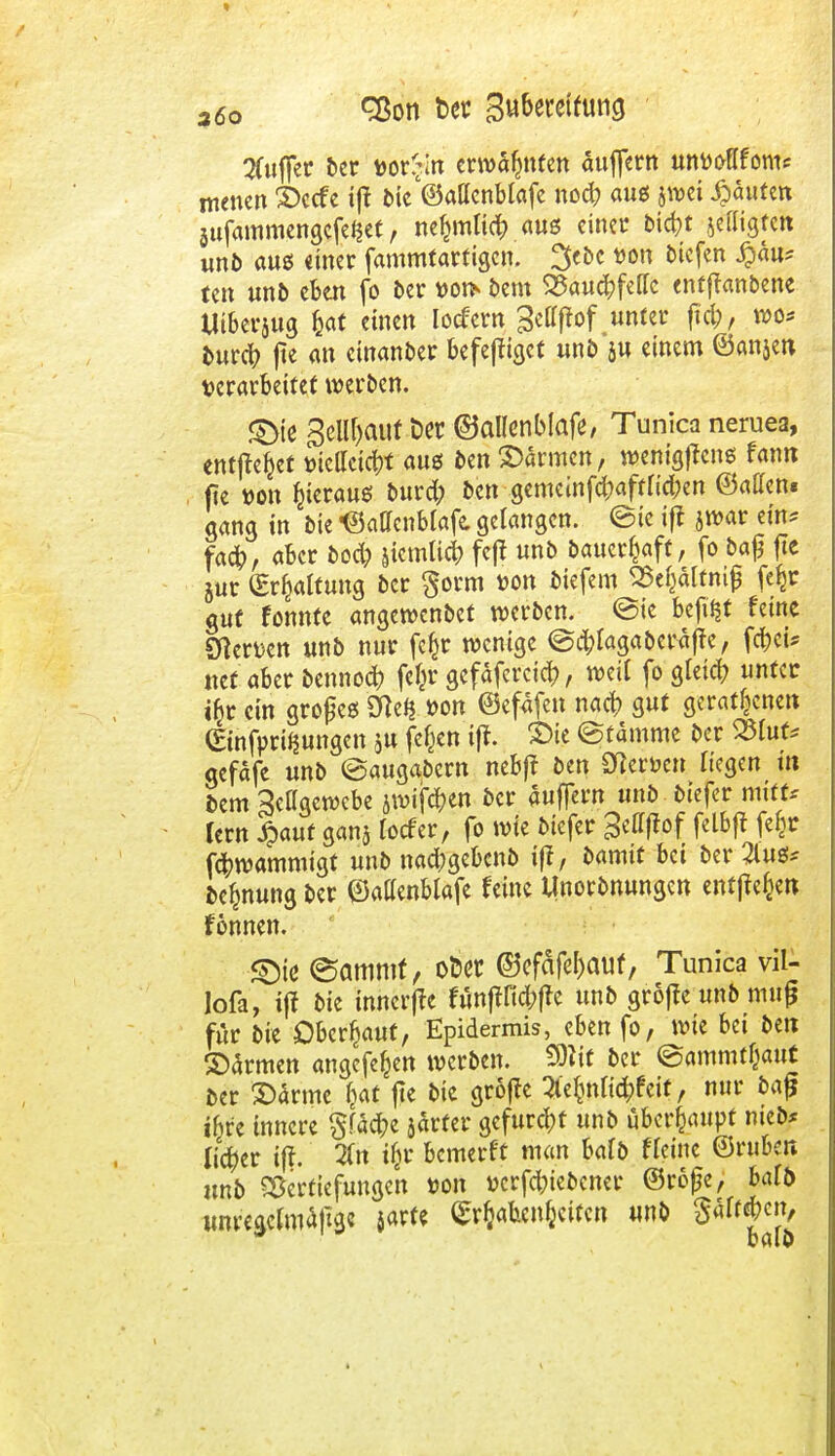 Buffer ber mfyii erwähnten äuflern mvooflfom* menen 3>ccfe ift bie'©attcnblafe nocfc aus jwei Rauten äufammengefef$ef, ne^mtid? aus einer bicfyt jefligten unb aus einer fammtarfigcn. 3<ÖC *on oicfen £u* tcu unb eben fo ber t>oi> bem SSautfcfellc enfjianbene Utberjug feat einen locfern ^etffrof unter ftd;, wo* burcfy jte an cinanber befejfigct unb ju einem ©anjen verarbeitet werben. £>ie 3ellf>auf Der ©allenblafe, Tunica neruea, entfielet tucllcicitf aus ben ©armen, wenigffens fann fie r-on hieraus burd; ben gemeinf#aftiid;en ©aCfen« aang in bie •©aO'cnMafe, gelangen, ©ic ifi jwar ein* fa#, aber bo$ |icmli<& fe|f unb bauerfcaft, fo ba£ fte jur (Ermattung ber $orm ron tiefem ^ältnijj fe^r gut fonnte angewenbet werben, ©te befät feine Stocn unb nur fefcr wenige ©d;fagabcräfte, fct>cU tief aber bennod) fe£r gefaferciefr, weit fo gleich unter tbr ein großes ron ©efäfen nact> gut geratenen Ginfpriijungen $u feiert ift. SDic ©ramme ber 25Iuf* gefäfe unb ©augabem nebff ben Sterben Hegen tn bem Selfgewebe jwifc^en ber äuflern unb biefer mtffc fern £auf ganj locfer, fo wie biefer gettftof felbft fefjr föwammigt unb nac^gebenb iff, bamtt bei btvZnss* befjnung ber ©atfenblafe feine Unorbnungen entgegen fonnen. ©te ©amntt, ober @efäfel)auf, Tunica vil- lofa, iff bie tnnerfte funftfid;jte unb gröffe unb mufj für bie Oberhaut, Epidermis, eben fo, wie bei ben ©armen angefe^en werben. SOlit ber ©ammtßattt Der ©arme Ijat fte bie grofte 3e&nK(&feif, nur baf ibr'e innere §fac^e järfer gefurcht unb überhaupt meb* li#er ig. 2(n ijjr bemerft man bafb fteine ©ruber» unb Vertiefungen ron »crfc&iebcncr ©rofjc, baffr iror'egcfotaftge jarfe Habenseiten unb $4ff#cn,
