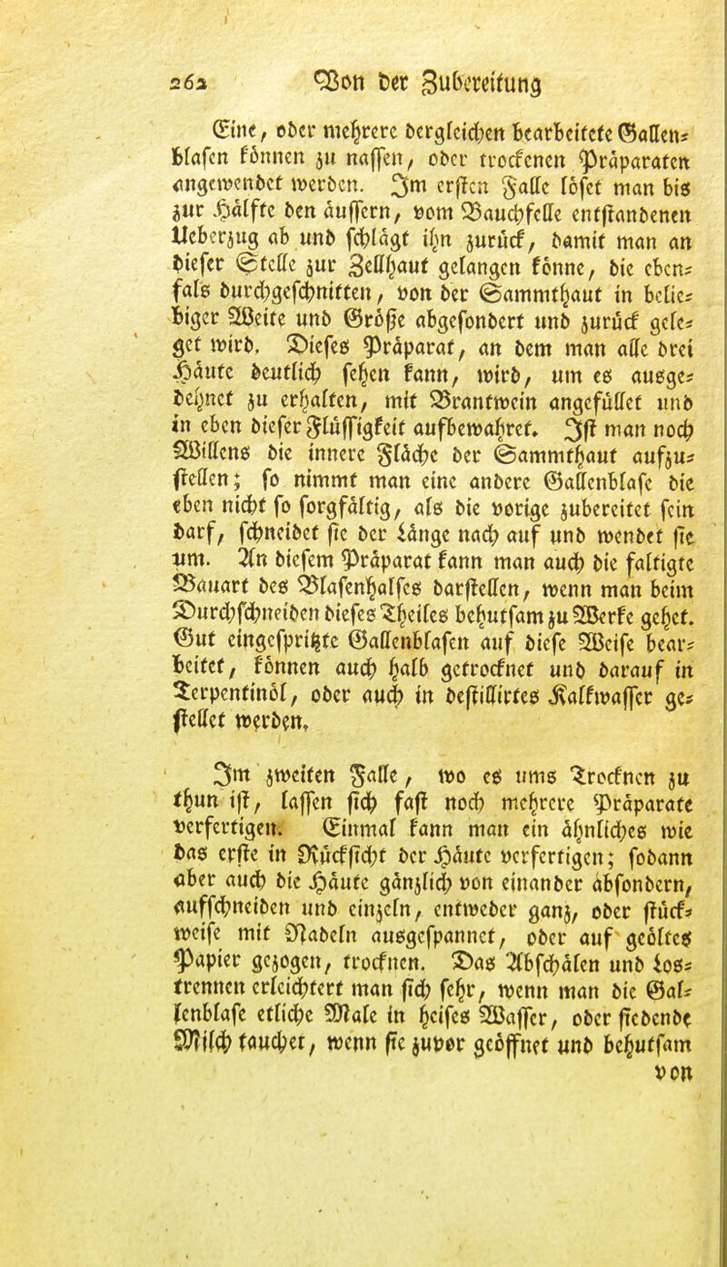 Sine, ober mehrere bergreidjen bmldtcU©allen* fcfafcn fönnen ju naffen, ober troefenen Präparaten «ngewenbet werben. 3m erffen §allc lofet man big jur £alffe ben auffern, *>om 23aud>feHe enfffanbenen Ueberaug ab.und fc^lagf ü> juröcf, bamit man an btefer Stelle jur Belauf gelangen fonne, bie eben; falg burd;gefcr/niften, öon i>er (Sammt^aut in btliu Biger Sßeife unb ©röße abgefonbert unb jurücf gelc* get wirl», X>tcfeö Präparat, an bem man ade bret |)5ute ^entlic^ fejjen fann, wirb, um eg auege* lehnet ju erraffen, mit 23rantwcin angefüffet imb in eben btefer $lufftgfcit aufbewahret. %ft man noefr; Söttteng btc innere gldcbc ber ©ammtfcauf aufju* Reffen; fo nimmt man eine anbere (Batfenblafe bie eben nickt fo forgfälttg, als btc »orige jubereitet fein barf, fdjmetbct f?c ber iänge nad) auf unb wenbet |7c tim. Tin biefem Präparat fann man auü) bie fattigte SSauatt beg SSlafen^alfcg barfteffen, wenn man beim ®ur(fof<frnet&ctt tiefes Sfcdfeg bc^utfamjuSBerfe gefcef. Out etngefpri^te ©attenbfafen auf biefe 2ßeife bear* Mttt, Fönnen au# fyalb gefroefnef unb bavauf in Scrpenftnöt, ober auefr tn beffiCh'rteg $alfwaffcr ge* fettet werben, 3m jwetten Satte, wo cg ums Stetfncn ju t\mi$f laffen ftd? fajl nod) mehrere Präparate verfertigem (Einmal fann man eiu ä(mlicfteg wie fcag erfte trt Ovucfftd;t bcr£äufc »erfertigen; fobamt «ber aueb bie $aufc gänjltd; »on einanber abfonbern, auffeftneiben unb cinjcln, enfweber ganj, ober ffücf* weife mit fabeln auggefpannet, ober auf geotfeg Rapier gejogen, troefnen. 2>ag Zbföähn unb log* trennen erleichtert man ftd; fcf)r, wenn man bie ®aU (cnblafe etlid^c SÖlale in fjeifeg SÖaffcr, oberffebenbe faulet, wenn ftc jmwr geöffnet unb bcjjuffam *>on