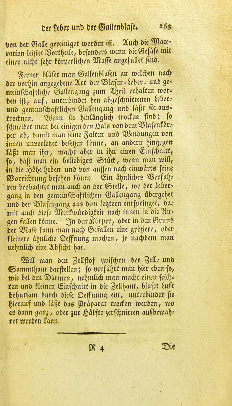 ticr 5e6er unt> Der ©allenblafe» *<ss t>on ber ©ade vereiniget worben ijl. #uch bie SDJaec* vation Iciftet Söortfceifc, befonbers wenn bic@efafc mit einet «ic^t fefcr förperlichen Üttaffc angefullet jtnb. ferner btafet man ©atfcnbtafcn an welken nach Der tjor&in angegebene #rt bei: 25lafen4eber-- unb ge* memfchaftliche ©aflettgang §um %il ermatten wor* Itn i\lf auf, unterbmbet ben abgefdjnittcnen icber* unb gemcinfchaftlid;cn ©affengang unb täfjt ftc aues* troefnen. SBetm fte ^länglich troefen jtnb; fo fchneibet man bei einigen ben 4pals t>onbcmS5tafenföt* per ab, bannt man feine gaffen unb SBinbungen t>oit innen unücrlc^ct befe^en fonnc, an anbern hingegen laßt man i(jn, macht aber in i§n einen (Einfchnitt, fo, baf man ein beliebiges ©tücf, wenn man will, in bie £öl}e f^eben unb t>on aujfen nach einwärts feine SSorrichtung befe^cn fonne. (Ein a^nlid;eß SSerfaf)* 1 reu beobachtet man auch an ber ©teile, wo ber ieber* gang in ben gemeinfehaftlichen ©allengang übergebet unb ber Q3lafcngang aus bem (eifern enffpringef, ba? mit auch biefe DJZerfwürbigfcit nach innen in bie #u* gen faden fonnc. 3n ben Körper, ober in ben ©runb Der 525tafe fann man nach (gefaßten eine größere, ober Heinere ähnliche Dejfnung machen, je nachbem man neulich eine 3(b ficht §af. ftßia man ben 3ettftof jwifdien ber 3eßT^ uno ©ammtljaut barjMcn; fo »erfährt man $ier eben fo, wie bei ben ©armen, nefimlich man macht einen fetch« ten unb fleincn (Sinfd;nitt in bie S^auf, bläfcf Suft fce^utfam burch biefe öcjfnung ein, unterbinbet ju hierauf unb läßt bas Präparat troefen werben, wo es bann gan$, ober jur Jp^Iftc serfchnitten aufbewa^ ret werben famt.