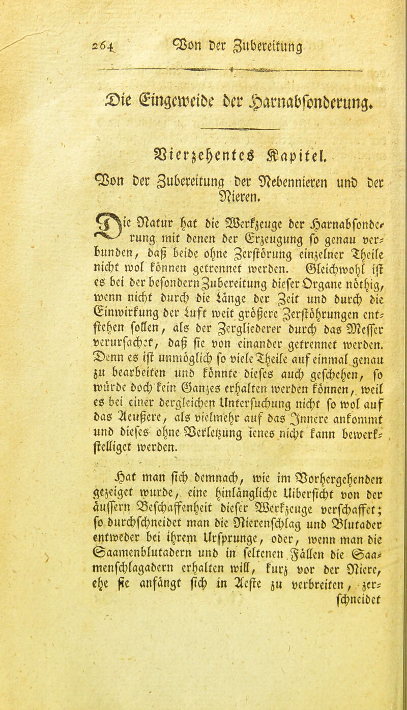 1—■*— iwbmbii ^ —*a*axt**~- ■ . — £>te ©ngcwtöe ber ^arnabfonbcrung. 33ter$ej)ente$ Kapitel. ■ Qßott Der Suberettuna Der Nebennieren unD Der öfteren. Q\c Statur fyat bie Söerfjeugc ber jparnabfonbe«- rung mit bencn ber (Erzeugung fo genau »er? Bunben, baf beiöc oljne Störung einjefner Sbejte tiifyt wot f'önnen getrennet werben. ©teicbwoljt i|f es bei ber befonbern Zubereitung biefer Organe not^ig, wenn niebt bureb bte iange ber %ät unb bureb 'bie (Einwirfung ber iuft weit größere gedrungen enf* flehen foffen, als ber ^ergtieberer burd? bat Keffer »erurfacbef, baf ftc i>on einanber getrennet werben, ©enn es ifl unmögtid; fo öietcSfseü'e auf einmal genau ju bearbeiten unb fonnfe btefes aueb gefebe^en, fo würbe bod; fein ©anjes erraffen werben fonnen,. weif es bei einer bcrglcicben Unrcrfudjung nid)t fo wot auf bas 2teufjerc, ats t>ietme(jr auf bas %nnm anfommt unb biefeß ofmc SÖcrfci^ung teneg nid;t fann bewerfe ffeffiget werben. 4?af man ftcb bemnacb, wie im 93or$ergc£cnbcn gejeigef würbe, eine £intangtid)c Utberficfot »on ber äuffern QJcfcbajfenljeit biefer aöcrfjcuge üerfd)affet; fo burcbfd)ncibet man bic Dticrenfcbtag unb 33tufaber entweber bei tfcrem Urfprungc, ober, wenn man bie ©aamcnbfutabern unb in fettenett. Säßen bie ©aa* menfd;tagabcrn ermatten will/ furj öor ber Öftere, efce fic anfangt fldb in 2fcfte ju »erbreifen, febneibef