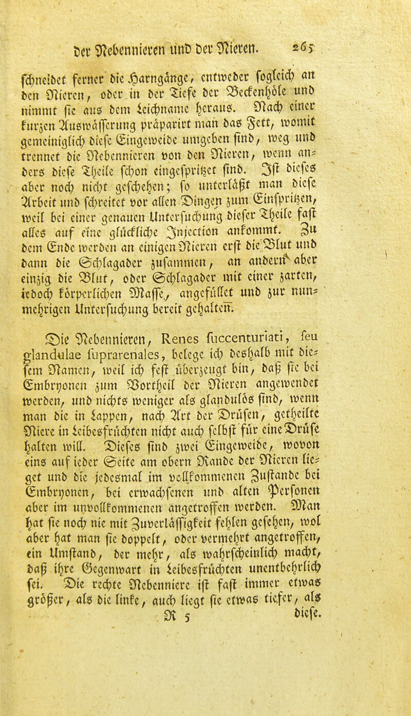 Set Nebennieren unö t>er Nieten. fdmetbcf ferner bte #arngänge, entweber fogfeid? an ben Nieren, ober in ber Siefe ber 23ecfenf}öfe unb nimmt flc aus bem Leichname gratis. Nach einer fttrjcn ^usrcäjfcrung präparirt man bas gett, womit gemetnigfich biefc ©ngewetbc umgeben jtnb, weg unb trennet bie Nebennieren öon ben Nieren, wenn an; bers btefe Zl)dk fd;on eingefprt^et ftnb. btefcs aber nod; ntd?t gefche^cn; fo unterfaßt man biefc Arbeit unb fd)reiücf »or äffen fingen jum (Einfprtßen, weif bei einer genauen Untcrfuchung biefer ^eifc fajt affes auf eine gfucfftd;e ^njeetton anfommf. £u bem (Eubc werben an einigen Nieren erjf bteS5fuf unb bann bie ©chfagaber jufammen, an anbertf^ aber einjtg bie 25fut, ober ©chfagaber mit einer jarfen, ieboch förpcrftd;cn Sttajfe,, angcfüffcf unb jur nun? niedrigen Unferfuchung bereif gehalten. SMe Nebennieren, Renes fnecenturiati, leu glandulae fuprarenales, befege td; bcsliafb mit bie* fem Namen, weif ich feff überzeugt bin, fc.af? fre bei (Embryonen jum Sßort&eit ber Nieren angewenbet werben, unb nickte; weniger afö gfanbufos jtnb, wenn man bie in Lappen, nach 2frt ber ©rufen, geff>ciffc Nicre in Leibesfrüchten nicht auch fcfbft'für eine£)rüfe Raffen will, tiefes ftnb jwei (Eingeweibc, wottoit eins auf ieber ©ette am obern Cftanbc ber Nieren fic* get unb bte jebesmaf im vcflfommenen 3w|tßbc bei (Embryonen, bei erwaebfenen unb äffen ^erfonett aber im unwofffommenen angetroffen werben. Sttait $at jte noch nie mit ^utterläffigfeit festen gefc^en, wof aber £at man fte boppeff, ober yerme^rf angetroffen, ein Umjtanb, ber mefn*, afs wafjrfcheinfich mad)f, fcaf i^rc ©egenwart in Leibesfrüdjten unentbehrlich fei. ©te rechte Nebenniere i|t faft immer etwas Ötöfer, afs bte finfe, auch ftegt fte etwas tiefer, afs sr 5 biefe.