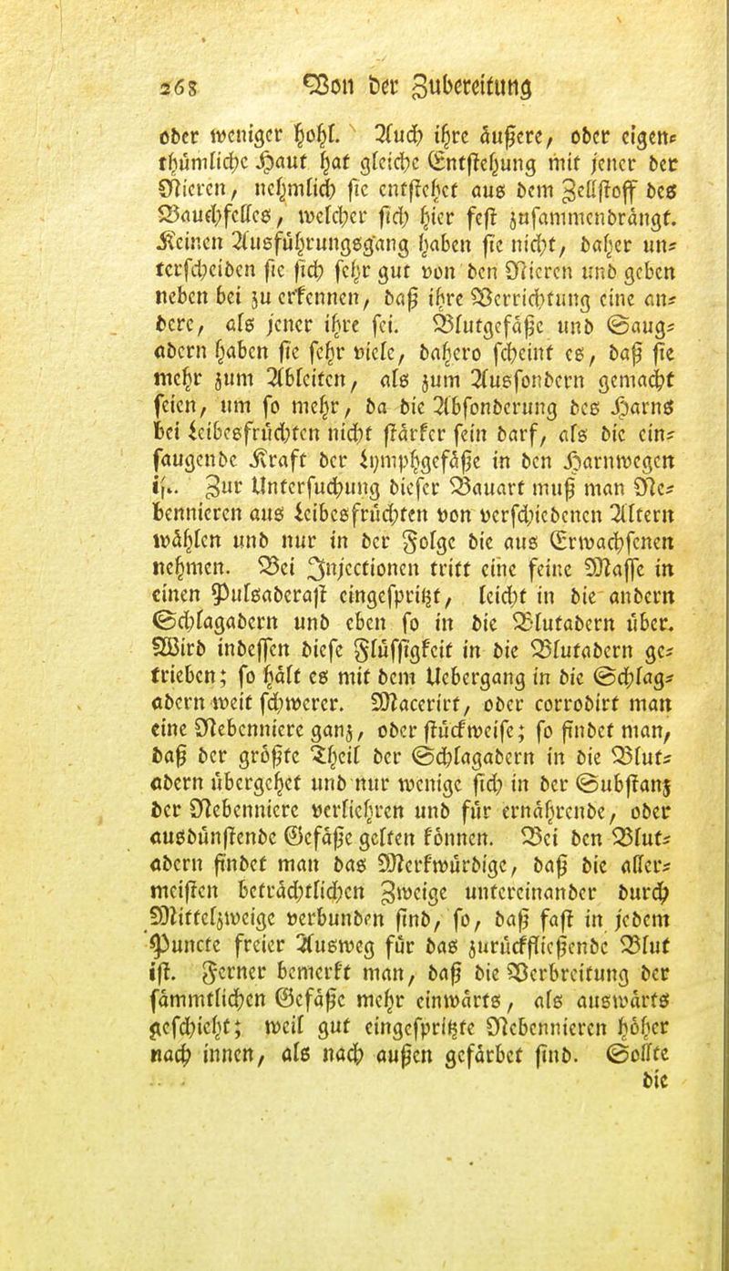 26g Sßon ber Bubetdftmcj ober weniger fyfy.) Qluä) ifjrc äußere, ober eigene tfiumnd^c #aut fjat gleiche (Entfteßung mit jener bet Spieren./ ncfjmlicj) ftc entgehet aus bem Beßffoff bes S5öu^fcttc$; wefd;cr ftcfo (ier feft jufammenbräugf. deinen 2fusfü§rungsg'ang ßaben jtc nid;t, bafjer un? tcrfd?cibcn fic fid) fcljr gut »on'bcri Bieren tmb geben neben bei ju erfennen, baß i£re SBerridifung eine an* bere, afs jener ifjre fei. Blutgefäße unb @aug* abern (jaben fte fe£r »tele, bafjero fcfycmf es, baß f?e mc§r jum TOcitcn, als jum #uefonbern gemacht feien, um fo mef^r, ba bie 2ibfonberung bes jparnS bei $eibesfrud;tcn nitfyt ffärfer fein barf, als bic ein? fangenbc jvraft ber $i;mp§gefaße in ben ßarnwegen Jj*. 3ur Unferfuc^ung biefer ^3ciuart muß man Nc* bennicren aus icibcsfrüd;fen Don ücrfdiiebcncn Altern wählen unb nur in ber §olgc bie aus (Erwachsenen nehmen. 25ci ^Mccttonen tritt eine feine Sttaffe in einen 9)ulsaberajt cingefpriljt, leid;f in bie an bem <Sd;lagabern unb eben fo in bie 35lutabern libcr. SBirb inbejfen biefe gfuffigfeif in bie SSlutabcrn gc* trieben; fo §ält es mit bem tlebergang in bie ©eftfag* abern weit fd)wcrcr. SCftacerirf, ober corrobirf man eine Nebenniere ganj, ober fluefweife; fo ßnbet man, baß ber größte W)til ber @d;fagat>ern in bie Q3luf* «bem übergebet unb nur wenige fidj in ber @ubjfan$ ber Nebenniere »erlicßren unb für crnäfjrcnbc, ober ausbünfJenbe ©cfaße gelten fonnen. 25ci ben S&inU abern ftnbef man bas SÜtcrfwurbigc, baß bie aller? meinen bcfräd;tlid;cn ^eige unfercinanber burc£ Sftiffeljweigc »erbunben ßnb, fo, baß faft in jebem '^3uncte freier Ausweg für baß jurucffTicßenoc 523fut iff. $etner bemcrf't man, baß bie Verbreitung ber fämmtlicfycn (Befäßc mefw einwärts, als auswärts £cfd)tc()t; weit gut cingefpri<$fe Nebennieren filier na# innen, als na# außen gefärbet finb. (Sollte bic