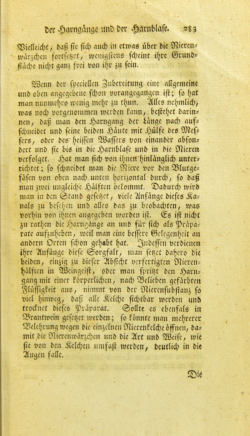 SBiellricfof / baß ftc ft# auct; in etwas über feie Stieren* wärmen fortfefcet, wenigfeene; fd)einf tfjre ©runb* flache ntd;t ganj frei von ijjs ju fein. SScnn t>cu fpcciellen ^ubcreCtuttg eine allgemeine unb oben angegebene fcfyon vorangegangen ift; fo fjat man nunmebro wenig mcfcr ju tlmn. Mc« ncfcmlicfr, was nod) vorgenommen werben f'ann, befreiet barin* nen, ba$ man ben $arngang ber iange na# auf* fdmeibet unb feine beiben $auce mit ,f?üffe bes 9ttef* fers, ober beer fjetffen 2öajfcrei von cinanber abfon* bert unb jte bis in bie Jparnblafe unb in bie Stieren verfolget. Spat man fiel) von tjneü fjintangltcl) unter* riebtet; fo fc^neibet man bie Öftere »or ben33lufge* fdfen von oben nad) unten (jorijonfat burefy, fo bajj man jwei ungleiche J£>älftcn bel'ommf. Daburcl) wirb man in ben @fanb gefeßef, viele Anfange biefcs .fta? nals 5U b'efeljcn unb alles bas- ju beobachten, was vorhin von tfwen angegeben worben ijt. (Es iff nicfyt ju ratzen bie iparngange an unb für fiel) als ^rapa? rate aufju^eben, weit man eine beffere @elcgenf)cit an anbern Orten fcfyon gehabt $af. ^nbejfcn verbtenen iljjrc Anfange biefe ©orgfalt, mau fc^et ba^ero bie betben, cinjig ju biefer #bft$f verfertigten CWcrcn^ Sjatften in Sßeingeift, ober man fprifjt ben #arn* gang mit einer törperlidi)cn, nad) belieben gefärbten ^lüffigtat aus, nimmt von ber Sftierenfubfraug fo viel ^inweg, ba£ alfe Welche jtdptbar werben unb troefnet biefes Präparat, ©odfe es ebenfals in SBranttvein gefe^et werben; fo fönnfe mau mehrerer SMefcrung wegen bie emjefnen 3Wcrcnfeld;)e öffnen, ba* mit bie 2Riercnwärjd)en unb bie #rt unb 2Beife, wie jte von ben .ßcld;cn umfaß werben, beutln^ in bie 2lugen falle.