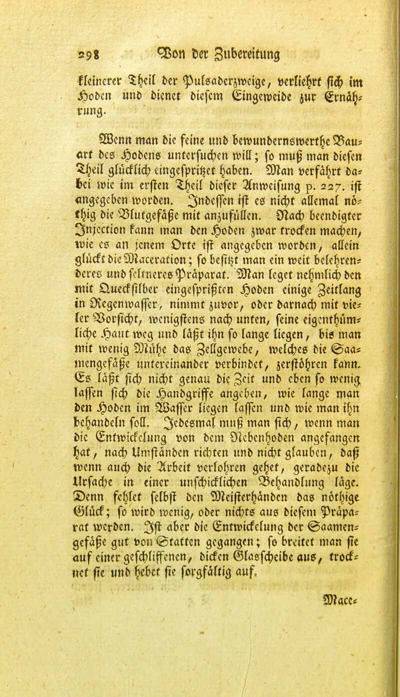 tfeinerer ttyll ber <pufsaberjwcige, mlktyt ft<$ im £oben unb Dienet btefem (Singeweibe jur ^rn% rung. 2Bcmt man bic feine unb bewunbernswertl^c 5$aus atf Des Kobens unferfuc^en und; fo mujj man tiefen Zfyil glücftidb dngefpritset §aben. Sftan »erfahrt Da? fcci wie im erffen ^fjeif biefer 2(nweifung p. 227. iff angegeben worben. 3n&#h tff es nic^f allemaf no? f^ig Die iöfutgefäfje mit anzufüllen. Sftacf) beenbigter ^njection tann man Den Jpoben jwar froefen machen, wie es an jenem Orte tft angegeben worben, allein gfueft Die 33iaceration; fo beftfjt man ein weit befeljren* Deres unb ferneres Präparat. Sftan feget ne^mfief) Den mit Üuecfflfber eingefpriften jpoben einige Seitlang in Stegen waffer, nimmt 5u»or, oDer barnact) mit t>ie* fer 23orftct;t, wenigftens nad? unten, feine eigcnt$äm« fict)e .£aut weg unD fäfjt ifm fo fange liegen, bis man mit wenig 3)tü§e Das S^sewcbe, welches Die <Saa* mengefape untercinanber fcerbinbet, jerff6f)ren fahrt. <Es faßt jt<t) niebt genau Die 3^ uno c&cn fo wenig laffen ftet; Die Jpanbgriffe angeben, wie fange man Den Jpoben im SSSaffer fiegen (äffen unö wie man ifjn fce^anbefn fbH. ^cDcsmaf nuifj man lief), wenn man Die (Bnfwicfcfung uon Dem Olcben^oDen angefangen $af, nad? Umftänben rieten unb niebf glauben, baf? wenn auet) bie Arbeit »erfofsren ge^et, gcrabeju bic tlrfacfyc in einer unfef)icffict;en Q3efAanDfung fdge. 2)enn febfet felbft Den 2Dteiftert)änDen Das nötige ©fuef; fo wirb wenig, ober nid;ts aus biefem ^rdpa^ rat werben. 3ß aoer *>k (Entwidmung ber ©aamen* gefdpe gut bon (Staffen gegangen; fo breitet man fte auf einer gefct)fiffencn, biefen ©fasfct)eibc aus, troct% «et fte unb r)cbcf fte forgfäftig auf, SDface*