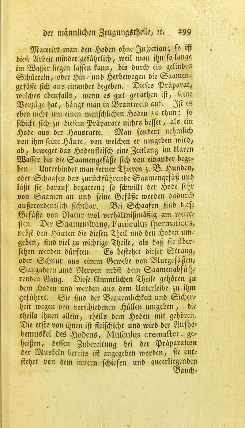 Der männlichen gmgtmgatyeife/ ic. 399 50?acerirt man bcn Jpoben ofcne ^njcction; fo tf^ btefe Weit minber gefäfcrlid;, weil man tjmfo lange im SBaffer liegen laffen f'ann, btef bur# ein gelinbeö ©Nutteln, ober £in = unb Jjbcrbewcgen bie @aamen- gcfafje jicfr «ue einanber begeben, XHefes ^räparat, welches! ebenfalls, wenn es gut geraten tfi, feine S&orjugc Ijat, §ängf man in Brahtwein auf. 3fr cS eben nid;t um einen menfcfyltcfyen ßoben &u tfjun; fo fefrüft fid) ou biefem Präparate nietet beffer, als ein jpobe aus ber Jpausraffe. Süttan fonbert nefynltcfr t)on i§m feine Jfpäufe, üon welchen er umgeben wirb; ab, beweget baß Jpobenflcifd) eine Seiftang im flaren SBaffcr bis bie @aamengefäf e ftcfc t)on einanber bege* Ben. Unfcrbinbet man ferner gieren j. £3. Jbunben, ober @cf>aafen bas juriuf füljrenbe @aamengefä£ unb läßt fic Darauf begatten; fo fdbwittf ber £obe fefjr toon @aamen an unb feine ©cfafe werben baburefr auferorbentuet; fidt)tbar. Bei @cftaafcn finb bief; ©efäße t>on Cftaf ur wol tterljdltmfjmdfng am weite? ften. 2)er ©aamenjirang, Funieulus fpermaticus, rtcSff ben ßduten bie biefen unb ben jöebcn um? geben, ftnb triet ju wichtige ^cile, als ba£ fic über* fe^en werben bürften. (Eß beftejjct biefer ©trang, ober @c(;nur aus einem ©ewebc tton Blutgefäßen, ©augabern .unb 3?erücn nebft bem ©aamenabful^ renben ®ang. £)tefe fämmtlicfren 'Sljeile gehören 51t bem «$oben unb werben aus bem Unterlcibe ju jjjm gefüljref. <Bk ftnb ber Bequemlichkeit unb @icl;er* Jett wegen üon serfd)iebenen Jpudcn umgeben, bie tfmls il^ncn affein, tfjeils bem Jpoben mit gefjoim SHe erfte »on tynen ift flfcifc&ic&t unb wirb ber Sluf^e» bemuöfel Des i£)oDenö, Mufculus cremafter, ge* Reifen, beffen Zubereitung bei ber <präparatio» ber SOiusfcln bereits ift angegeben worben, fic t\\U flehet t>cn bem iunern fefnefen unb quecrlicgenbcu Baucr^