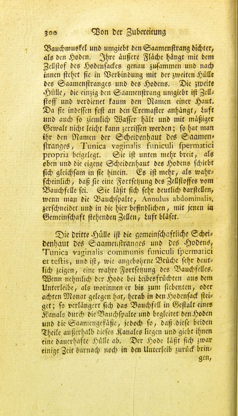 SJaucfrmugfeT unb umgtebt ben ©aamenftrang bid^fcr, afg ben ^obcit. äufjere §ladje tyängt mit bcm ^cllffof bcg $obenfa<feg genau jufammen unb nad? innen fielet fte in QScrbinbung mi( ber jweiten jjüfle beg @aamenffrangeg unb beg Jpobcng. £>ie jroeife *£)ülle, bie cinjtg ben @aamenfrtang untgiebt ift 3C^S ffojf unb tterbienet faum ben Olamcn einer Jpauf. £)a fte inbeffen feft an ben (£remafter anfängt, iuft unb aud) fo jiemfid,) 2Baffer §ält unb mit mäßiger (Bewaft niebt feid;t fann jerriffen werben; fo £at man i&r ben tarnen ber ©c[)eiDenI)auf Deä <^aamen* ftrcmcjeö, Tunica vaginalis funiculi fpermatici propria beigelegt, @ie ift unfen me^r breit, aU eben unb bie eigene @d?cibcnfjauf beg Jpobeng fd)iebt fleft gteiebfam in fte fnnein. (£g iff mel^r, als wal^r* f#etnlicr;, bafj Jte eine ^ortfef^ung bcg 3cttffoffe6 t>om S25au4>fcffc fei. ' @te läßt ftd) fe^r bcutliä) barfreffen, Wenn man bie ^aucfrfpalfe, Annulus abdominalis, jerfc^netbef unb in bie £ter bcftnbli^en, mit jenen tu ©emeinfe^aft fteßenben gellen, iuftbläfef. 2Die Drifte Jjülle ij? bie semeinfdjafflicfje <8ä>i* fcenfyaut Oeö ©aamenfhran.qeä unb De6 ^oDcn^ Tunicn vaginalis communis funiculi fpermatici etteftis, unb ift/ wie angebo^rne SSrüd;e fefjr beut* liefe jetgen, eine waßre §ortfe<?ung beg $5aud?fctfe$. 5Bcnn nefmifiefr ber 4>obc bei icfbcefrucr>tett aug bem tlntcrfeibe, afg morinnentr big jum ftebenten, ober achten 9)?onaf gelegen hat, tycrab in ben Jpobcnfacf frei* gef; fo »erfangerf ftd? bag Waufyfdl in ©eftalt eineg j&anafß burd) bie 35aud)fpau:e unb begleitet ben J>oben unb bie @aamcngcfäfjc, jebodfr fo, baf biefe beiben ti)cik aufjcrhafb öiefeg j^anafeg Hegen unb giebt ifwen eine Dauerhafte &Mt ab. ©er £obe läfit ftd; jroaF einige 3cif barnaefr nod) in ben Unterleib juruef bn'n^