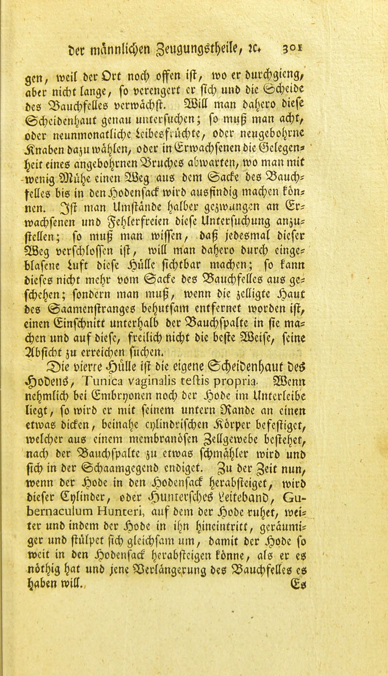 Der männlichen gcugung^eile, tc* 3°* gen, weit ber Ort noefr offen iff, »0 er burefrgieng, aber niebt lange, fo verengert er f?d; unb bie (ödjeibe bes SSaucbfeUee »er»acfoft. SBitt man bafcero tiefe (Scfyctbenljaut genau unterfingen; fo muß man ad)f, ober neunmonatlid;c icibcefrücfcfe, ober neugebol^rne Knaben baju wallen, ober in £rwad)fencn bie (Belegen* $eit eines angebofcrnen $5rud;cs abwarten, wo man mit -wenig SÄüfce einen 2Öeg aus bem @acfe bes 33aucfc fettes bi6 in benipobenfaef wirb ausftnbtg machen fon* nen. 3fl man Umjtanbe fcafber gcjwungen an (Er* waebfenen unb fehlerfreien biefe Unterfud;ung anju* Reffen; fo muß man wtffen, baf jebesmal biefer 2Beg t>erfcblojfctt i(t, wifl man bajjero bureb eilige* blafene *uft btefe Spüttt jicfyfbar machen; fo fann &iefes ntct?t mc^r t>om <3acfe bes 5Saucbfefles ans ge* fd?e£en; fonbern man muß, wenn bie jettigte jpaut bes @aamenflranges befcuffam entfernet worben ijt, einen (Binfcfrnitt unterhalb ber 33aud?fpalfe in fie ma* $cn unb auf btefe, freiließ ni#f bie befte 2ßetfe, feine ibfiebt ju erreichen-fucfoeit. Sie bierre «püüe iff bie eigene <Scf)ett>enf)aut t>e$ »f)Ot)en3, Tunica vaginalis teftis propria. 2öcmt ne^mlicb bei (Smbrnonen noci^ ber jpobe im Unterreibe liegt, fo wirb er mit feinem untern SXanbe an einen etwas bieten, beinahe cnlinbrifcben Körper befeffiget, welcher aus einem membranofen Fettgewebe befielet, nad> ber 95aud)fpalte ju etwas fctyma^ler wirb unb fiep in ber ©cfyaamgegenb enbiget. 3U ber $eit nun, wenn ber £obe in ben Jpobcnfacf fjerabjfeigef, wirb biefer (Tniinber, ober J5unterfcl)e$ l!ettebanD, Gu- bernaculum Hunteri, auf bem ber jpobe rußet, weis ter unbinbem ber jpobe in ifm ^incinfritt, geräumi* ger unb fhilpet (tcb glcicbfam um, bamit ber 4?obc fo weit in ben $obenfacf ()erabff eigen rönne, als er es nof^ig §at unb jene SSeriängerung bes Bauchfelles es fcaben will. (Es