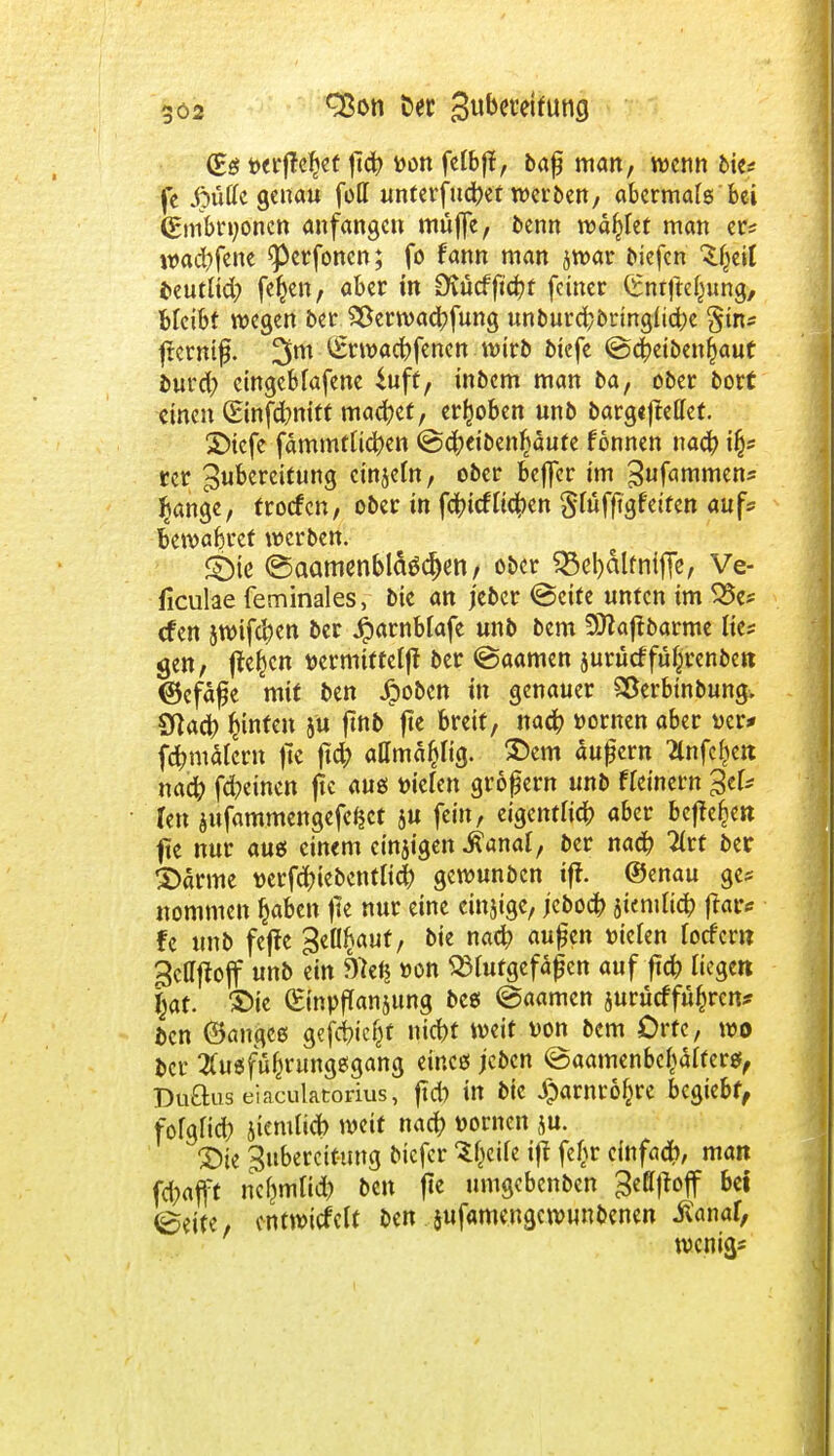 (Es t>erjte|ef fiü) fcon fctbfJ, baf man, wenn bie* je jpütfc genau foll unterfinget werben, abermals bei (Embryonen anfangen müjfe, benn wählet man er* wad)fene ^perfonen; fo fann man jwar biefen 'Sfjeil beutlid; fernen, aber in SDtücfftcr/t feiner (Snrjtc^ung, Bleibt wegen ber 2ßerwad;fung unburcr/bringlictje §üv fternif. 3m £twad)fenen wirb biefe @d)eibenr)aut burd; eingeMafene 4nff, inbem man ba, ober bort einen (Einfdmitt machet, erhoben unb bargeftellet. £>icfe fämmtticfyen @d;eiben^änfe formen nad) \fy rcr Zubereitung einseht, ober beffer im Zufammen* fytnge, froefen, ober in fefriefliefen $lüffigfeiten auf* bewaferef werben. ©ie ©aamenbläöd)en, ober 23el)älfnifTe, Ve- ficulae feminales, bie an j'eber @cite unten im 35e* (fen jwifc^en ber 4)arnblafe un& t,cm 9ttaftbarme lies gen, jfer)cn ttermiffclff ber (Saamen surücffüipnben ©cfäfe mit ben Jpoben in genauer SÖerbtnbung. Sftact) hinten ju jmb fte breit, nact) »ornen aber »er* fctmtälcrn fie ftd; allmäpg. ®em äußern 2lnfer)en nact) fd>tnen fie aus liefen großem unb ffeinern %tU Un $ttfammengefei$ct ju fein, eigentlich aber beffefcen fte nur aus einem einigen -ftanaJ, ber naä) litt ber £)ärme t>erfcr;iebentlid() gewunben ift. ©enau ge* nommen t)aben |ie nur eine einjtge, jeboet; jtemuet) |tar* fe unb feffe Behaut, bie nact; außen »iclen locfcm Zcttftojf unb ein 9)et$ »on Blutgefäßen auf ftet) liegen Ijaf. £>ie (EinpfTansung bes ©aarnen 5urücffür)rcn* ben (Sanges gefegt nid>t weit Don bem Orte, wo ber 2fusfür)rungsgang eines jeben ©aamenbefcalters, Duftus eiaculatorius, ftd) in bie Jparnrofcre begiebf, folglich jiemlicfo weif nact) Domen ju. 3)ie Zubereitung biefer ^eile iff fc^r cinfadt), man fefrafft nclmtlid) ben fte umgebenben Zeffjtoff bei ©eite, entwickelt ben sufamengewnnbenen -ßanaf, wenig*