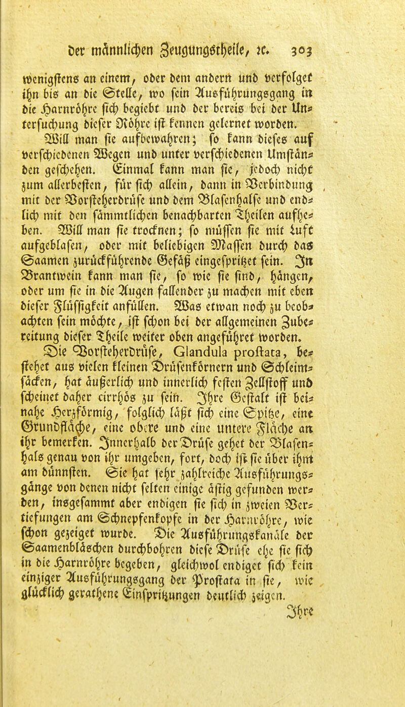 wcnigffrns an einem, ober bem anberrt unb tocrfolgef ifcn bis an bie ©teile, wo fein 2(ueful)rung8gang in bie iparnroftre fich begtebt unb ber bereis bei ber Un* terfuehung biefer Dtöijre ift fennen gclernet werben. man fie aufbewahren; fo fann biefee auf »ergebenen Sfficgcn unb unter tterfchiebenen Umftattf ben gefd^en. (Einmal Unn man fie, jeboch ntc^C jum aderbef?en, für ftet? allein, bann in SScrbmbung , mit ber SSorftetyerbrufe unb bem SSfafcn^atfc unb enb* lieh mit ben fämmtlichen benachbarten feilen aufße* ben. ZBittman fte froefnen; fo muffen fie mit iuft aufgeblafeu, ober mit beliebigen Staffen burch bas @aamen jurücffü^renbe (Befaß eingefprtljet fein. %n 35rantwein fann man fte, fo wie fie finb, Rängen, ober um fte in bie 2Cugen faffenber su machen mit eben biefer $füfftgfcit anfüllen. SBas etwan noch ju bcob* achten fein mochte, ift fchon bei ber allgemeinen 3ub<* reitung biefer Steile weifer oben angefü^ref worben. SMe ^orfteherDrufe, Glandula proftata, be* flehet aus »iclcn f leinen £>rüfcnf ornern unb @chfeim* faefen, fjaf äußerlich unb innerlich feffen gettffoff unb) fcheinet bafcer cirr^ös ju fein, ^rc ©eftalf ift bei* na^e XDcrjformig, folglich laft fich eine ©pike, eine ©runDf!ctcj)e, eine obere unb eine untere flache att tfcr bemerken, ^nncr^atb ber3>rüfe geltet ber Olafen* £als genau üon i§r umgeben, fort, boch ift fie über ijjnt am bünnfien. @ie fcat fe§r ja^lrciche tofü^runge;* gange t)on benen nicht feiten einige affig gefunben wer* ben, msgefammf aber enbigen fte fich «n jweien 95er* tiefungen am ©chnepfenfopfc in ber ^aravöf^re, wie fchon gejetget würbe. £>ie tfugfüfjrungsfamUe bec ©aamenbläschen burchbofcren biefe $>rüfe c£e fte fich in bie £arnro£re begeben, gleichwol enbiget fich fein einziger #uefi%ungsgang ber <p>roftata in fte, wie . 0(ucflich geratene ^infprifjungen beutlicf) jeigen. 34*