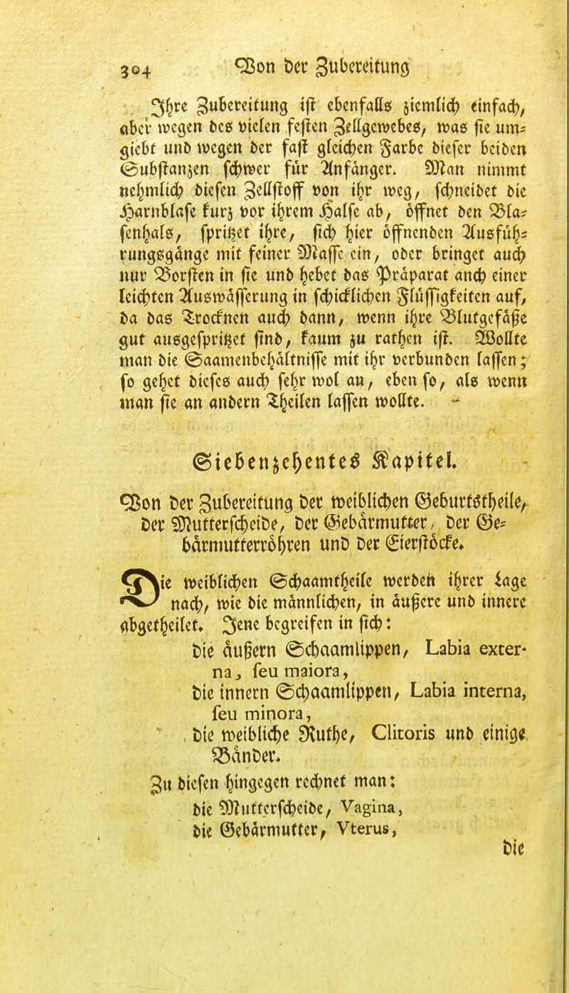 2$re Zubereitung ift ebenfalls jicmlic^ einfad), «bei- wegen free; fielen feften ^gewebes, was fie um* gtcbf unb wegen &er faff gfeidpen §arbe biefer betben (gubftanjen fcfrwer für Anfänger. Wlan nimmt «cimlich btefen 3c0fW »op t&r ^c3/ fefonetbet bie Jparnblafe für} feor i^rem #alfc ab, öffnet ben 23la? fen^ats, fprüjef %e, ftd? §ter öffnenben 2(usfü^ rungsgänge mit fetner SOiaffc ein, ober bringet auefr nur ^orf!cn in fte unb §ebef bas Präparat and? einer leichten 2utgwdf[erung in fc^tefttc^ert §lüffigfetfcn auf, ba bas ^roefnen auc|> bann, wenn t$re Blutgefäße gut auegefpriJjet jmb, faum ju ratzen iff. 2Bollte man bte ©aamenbe^ältniffe mit i^r toerbunben laffen; fo ge^ct btefcs auch feljr wot an, eben fo, als wenn man fie an andern feilen laffen wollte. - ©tebenäc&enteS ftapittl ^ßon Der Subereifung Der tDeiblichen ©e6urf$fl)eileA Der SftutferfcIjeiDe, Der ©ebdrmufter, Der ©c- bdrmufferroi)ren unD Der ©erffoefe* ^^ie weiblichen ©chaamffceifc werbeh t^rer $age nach, wie bte männlichen, in auf erc unb innere abgekettet, ^ene begreifen in jtch: Die dufern ©d)aamlippen, Labia exter- na , feu maiora, Die innern (Sd)aamtippcn, Labia interna, feu minora, , Die weibliche ERuthe, Clitoris unb einig* SödnDer* ^u btefen hingegen rennet man: bic 9)tuf ferfchetbc, Vagina, bie ©ebärmutfer, Vterus, Die