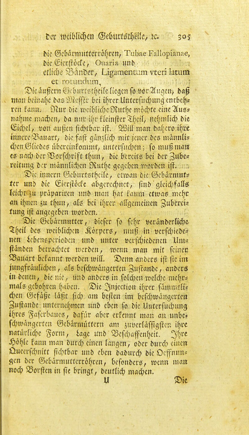 bk ©ebdrmuftClTol^ren, Tubae Fallopianae, bk ©crjlücfc, Ouaria mtb titiM 33ant)eT, Ligamentum vteri latum et rotundum, Sicandern ÖcbHrrptficifcfielen fo Dor 2üfgen, baß man beinahe ba&3)fe$x bei tijrcr Ltatcrfuchungentbcb* ren fann. 9?ur die nKtMicIjc Stutze mod)fe cine^ug* mtljmc macben, ba nur -ifir fleinfter^cif, ncljn-dicb bic (Stemel, von aupen fidbfbar tjf. SBitf man bal^cro tf^re innere Bauart, Die faft gdn30'cb mit jener bes mdnnli* eben ©fiebeg ubereinfommt, tmfetfueben; fo nutßmant cg nacb oer £>.orfcbrift t^un, bk bereife bei ber 3»be? reitung 5er männlichen Dtutfjc gegeben warben ift. Sic innern ©eburtgtbetfe, eewau öic ©cbdrmuf* fer unb bic (Eierjlocfe abgerechnet, finb' gleicl;fa(fö Ieidbfju prdpariren unb man §at faum ctivae mcfji* ani^nen ju 4«n> rt^ k0* $*CSJ %W.e)t 3u&crc*' fung ift angegeben worben. Sic ©ebärmuffer, biefer fo fcfjr mänbcrlicbe Sfjeif beg weiblichen jßörpcrs, muff in ttcrfdjiebe* nen *ebenepcriobcn unb unter »crfc&ie&enen Um* ftdnben htvadjta werben, wenn man mit feiner. 58auart befannt werben will. Senn anberg ifi jie im jungfräulichen, afs befchwängerfen 3#ant>c, anbers in benen, bie nie, tinb anberg in fold)cn welche mc&r* mafg gebobren fv*bcn. 'Sie %njzction if^rer fdtfittiffti $en ©efäjje täjjt ficb am beften im befcbwängcrfeit guftanbe unternehmen unb eben fo bie Unterfucbung i!}reg §afcrbaueg, bafür aber erfennt man an unbc* febwattgerfen ©cbärmüttern am juücrfäfftgfter. i^rc natürliche $orm, läge unb 33cfchöjfen&eit. %xt Sßfyk fann man bureb einen fangen, ober burd) einen üueerfdjnift fidjtUt unb eben baburch bie Ocffrum« flen ber ®ebdrmutrerr6()ren, befonberg, wenn mait noc|) S5oifen in ftc bringt, beurtieb machen. tf Sie