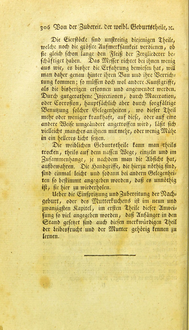 3oö cßon btt'&ubmit. Der tüeibl. ©eburW^eilc, jc. $)ic <£icrfföcfe fmb unjlreitig diejenigen Steile, tvctc^c noc^) bic größte 2(ufmerffamfeit »crbiencn, ob ftc gteid) fcfyon lange ben $tcif$ 5er 3crg[ic5crec bc? fcfyäftiget Ijabcn. £)as Sfteffcr rid>tcf bei i(men wenig aus wie, es bieder bie (Erfahrung bewiefen fiat, wiU man baljer genau hinter t^ren $3au unb ihre Söcrrid?* tung fommen; fo muffen bod) wo! anbere Jfiunjigriffe, alg bie bisherigen erfonnen unb angewendet werben. SDurd) gufgerat^ene 3'nKctioncn, burd? 9i)taceration, ober (Eorrofton, fcauptfädblidb aber burd; forgfäftige SSenufjung foldjer (Gelegenheiten, wo biefer tljeil mehr ober weniger franff)aft, auf biefe, ober auf eine «nbere 3öeife umgednbert angetroffen wirb, läßt fiefc »icttcidjt tmand?cß an ihnen mitmel^r, ober wenig $ftühc in ein helleres 4id)t feigen. £)ic tvdbltdben ©eburtstheile fann man l^cils ttoefen, theüß auf bem najfen 3öege, einzeln unb im ^ufammcn^angC/ je nadjbem man bie 2(bftd}t ^at, aufbewahren. £>tc Jpanbgrtjfe, bie hierju nofljig jmb, ■fmb einmal leicht unb fobann bei anbern ©efegenheu ten fo benimmt angegeben worben, bafj es unnötig ijt, ftc ^ier ju wieberhofen. Ueber bie (Einfpvi^ung unb Zubereitung berSftadj* geburf, ober bes $9tUfferfud)enö ijt im neun unb gwanjigflen ivapitcf, im erffen tytik biefer 20iwcü fung fo üiel angegeben worben, bafj Anfänger in ben (Stanb gefeßet fmb aud) biefen mcrf'würbigcn V^il der Leibesfrucht unb ber SETCufter gehörig kennen ju lernen.