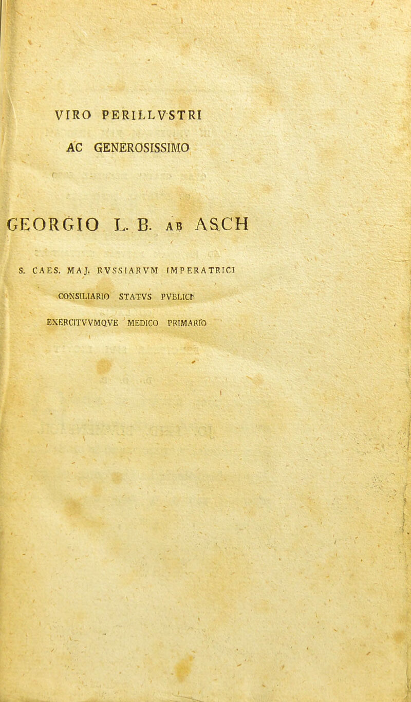 VIRO PERILLVSTRI AC GENEROSISSIMO GEORGIO L. B. ab AaCH S. CAES. MAJ. RVSSIARVM IMPERATRICI CONSILIARIO STATVS PVBLIC^ EXERCITVVMQVE MEDICO rRIMARro