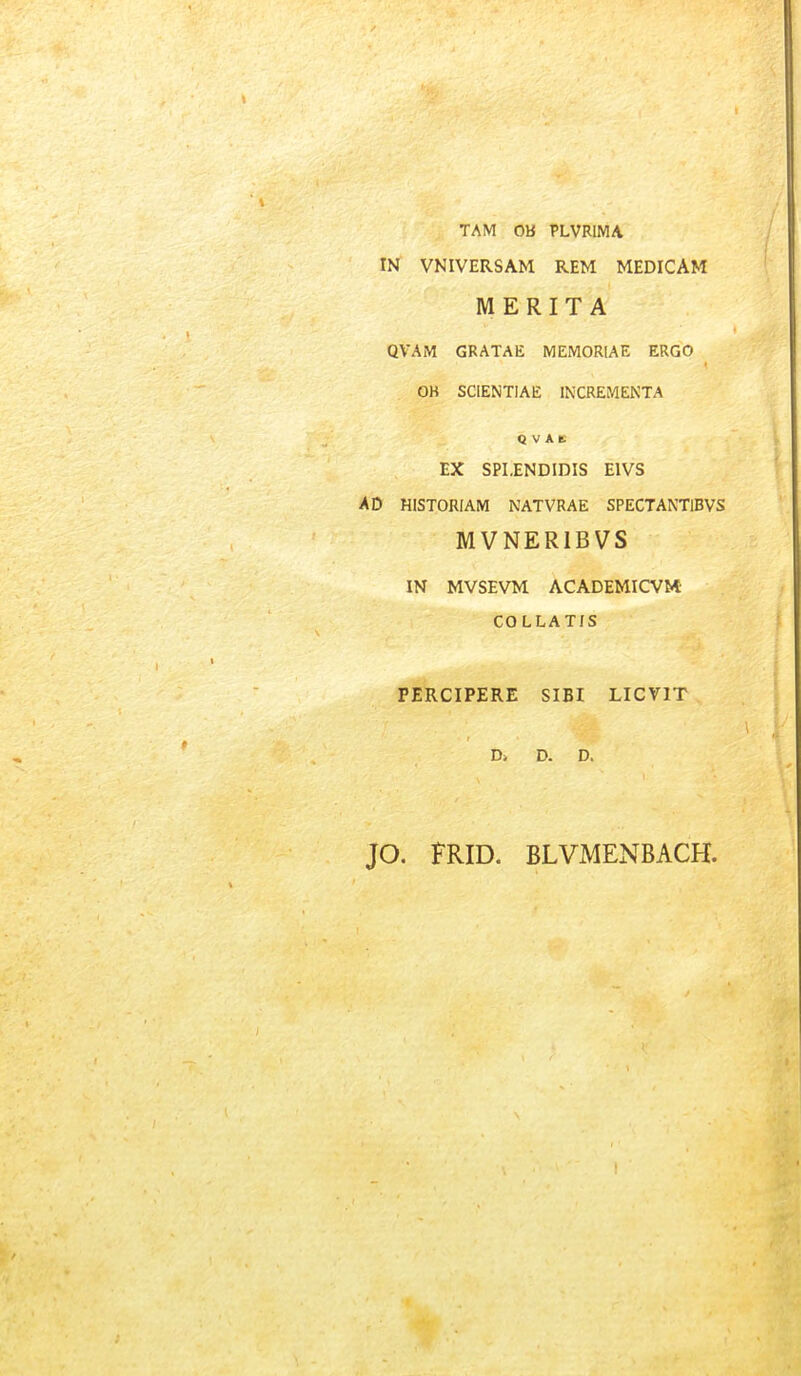 TAM OB PLVRIMA IN VNIVERSAM REM MEDICAM M ERITA QVAM GRATAE MEMORIAE ERGO OB SCIENTIAE INCREMENTA Q V A E EX SPI.ENDIDIS EIVS AD HISTORIAM NATVRAE SPECTANTlBVS MVNERIBVS IN MVSEVM ACADEMICVM- COLLATIS PERCIPERE SIBI LICVIT D> D. D. JO. FRID. BLVMENBACH.