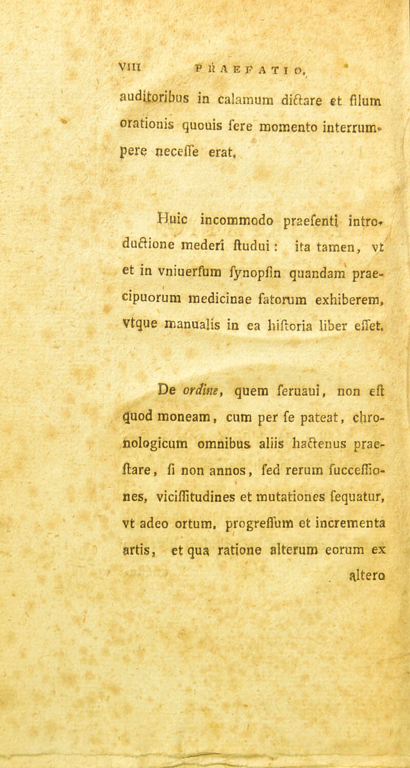 aud^ribus in calamum diftare ct filum orationis quouis fere momento interrum* pere necelfe erat. Huic incommodo praefenti introi^ dudione mederi ftudui: ita tamen, vt et in vniuerfum fynopfin quandam prae- cipuorum medicinae fatonim exhiberem, Vtque manualis in ea hiftoria liber elTet. De ordine, quem feruaui, non efl ^uod moneam, curo per fe pateat, chro- iiologicam omnibus aliis haftenus prae- llare, fi non annos, fed rerum fucceffio- nes, viciffitudines et mutationes fequatur, vt adeo ortura. progreifum et incrementa artis, et qua ratione alterum eorum ex altero