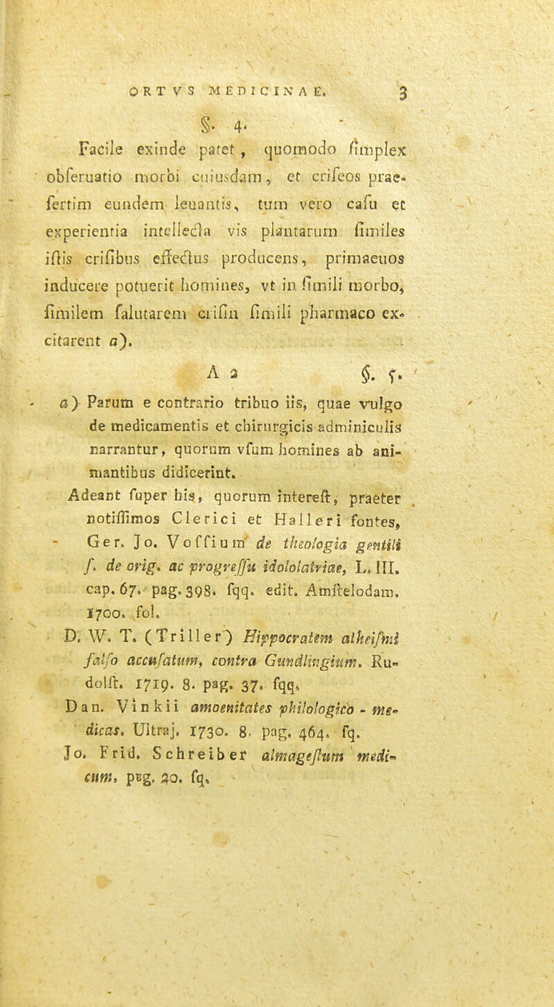 §.4. Facile exinde pafet, (juoinodo funplex obferuatio niorbi cni!.i,scIaiTJ, et crifcos prae- ferfim euiidem leuantis, tuni vero cafu et experienria intelleda vis plautarum fimiJes iftis crifibus efledus producens, primfleuos inducere potuerit hominesj vt in. fimiii morbo, fimilem falutarem crifia fimili pliarmaco ex« citarent a). A 3 $. o) Parum e contrario tribuo iis, quae vnlgo de medicamentis et chirnrgicls adminiculis uarrantur, quorum vfum homines ab ani- mantibus didicerint. Adeant fuper his, quorum interefb, praeter notiffimos Clerici et Halleri fontes, Ger. Jo. Vo(Cium' de iheohgia gentili /. de orig. ac progreffu idololatriae, L. ill. cap. 67. pag.398. fqq. edit. Amftelodara. 1700. fol. D; W. T. (Triller) Bi^pocratm alkeifmi falfo acciifatum, contra Gundliv.gittm, Ru- dol/l. 1719. 8. pag. 37. fqq. Dan. Vinkii amoenitates phHologkd - nte- ' dicas. Ultraj. 1730. g. pag. 464. fq. Jo. Frid, Schreiber almagejlum 'medi atnt> pBg. ^o, fq.