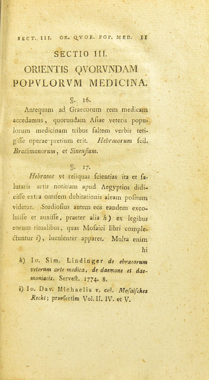 SECTIO III. ORIENTIS QVORVNDAM POPVLORVM MEDICINA. §. i6. Antequam ad Graecorum rem medicam accedamns, quorundam Afiae veteris popu- lorum medicinam tribus faJtem verbis teti- gifle operae pretium erit. Hebraeorum fcil. Brcchmanorum, et Sinenjium. %' 17. Hebraeos vt reiiquas fcientias ita et fa- lutaris artis notitiam apud Aegyptios didi- ci/Te extra omiiem dubitationis aieam pofituni videtur. Studiofius autem eos eandem exco- luiiie et auxille, praeter alia h) ex iegibus eorum ritualibus, quas Mofaici libri comple- duntur :), luculenter apparet. Multa enim hi fe) lo. Sim. Lindinger de ebraeorum vetemm arte medica, de daemone et dae- moniacis. Serveft. 1774. 8. i) lo. Dav. Michaelis v. cel. Mofaifckes Kecht; praefertim Vol. II. IV. et V. s