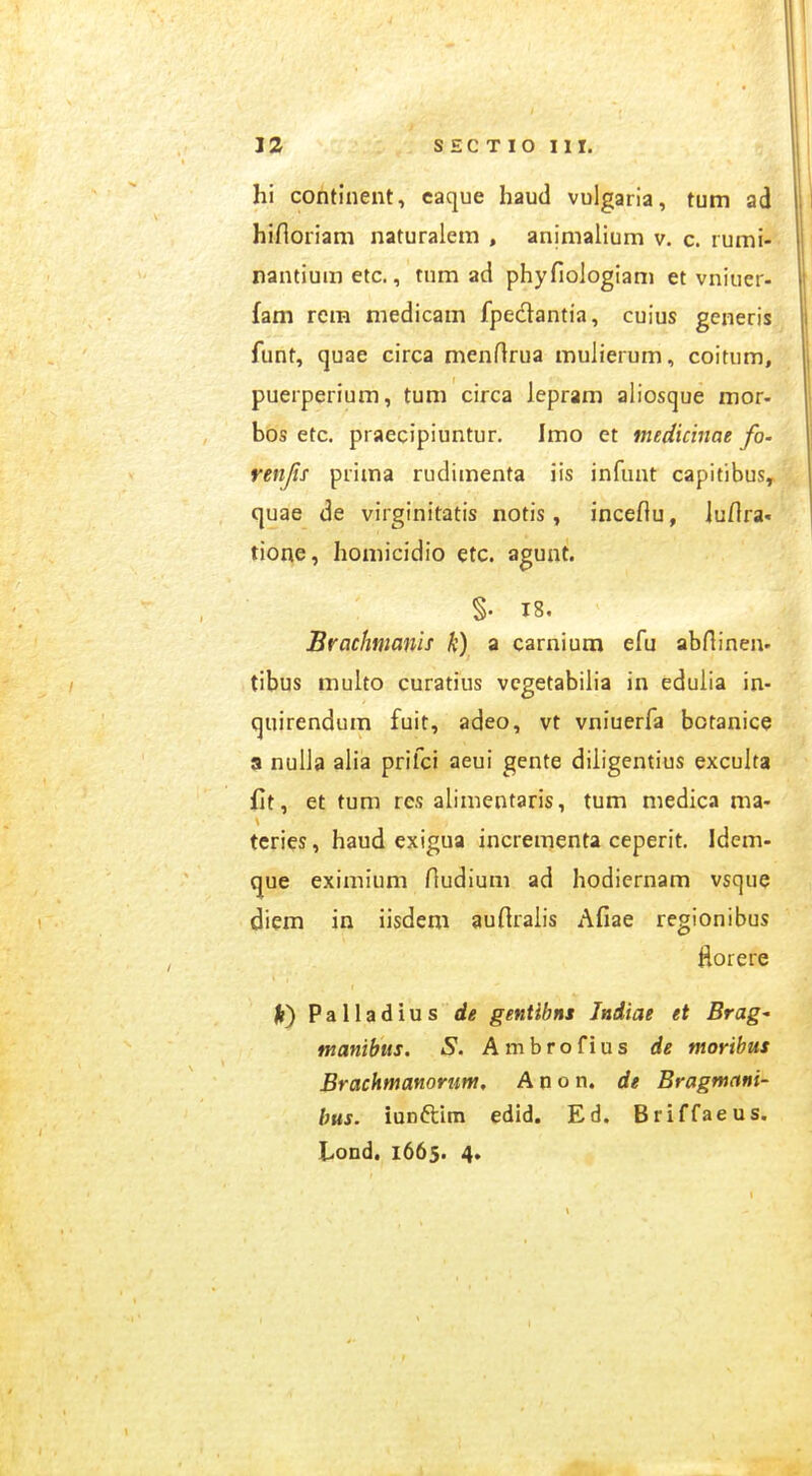 hi continent, caque haud vulgaria, tum ad hifloriam naturalem , animalium v. c. rumi- nantiumetc., tum ad phyfiologiam et vniuer- fam rem medicam fpedantia, cuius generis funt, quae circa menfirua mulierum, coitum, puerperium, tum circa lepram aliosque mor- bos etc. praecipiuntur. Imo et mediciuae fo- renjis prima rudimenta iis infunt capitibus, quae de virginitatis notis, inceflu, luflra. tione, homicidio etc. agunt. §. 18, Brachmmiis k) a carnium efu abflinen' tibus multo curatius vcgetabilia in eduiia in- quirendum fuit, adeo, vt vniuerfa botanice a nulia alia prifci aeui gente diiigentius excuita Ct, et tum res aiimentaris, tum medica ma- teries, haud exigua incrementa ceperit. Idem- que eximium fludium ad hodiernam vsque diem in iisdem auflraiis Afiae regionibus Horere Palladius de gentibns Jniiae et Brag^ manibus. S. Ambrofius de moribus Brackmanortm. A n o n. de Bragmani- bus. iunftim edid. Ed. Briffaeus. hond, 1665. 4.