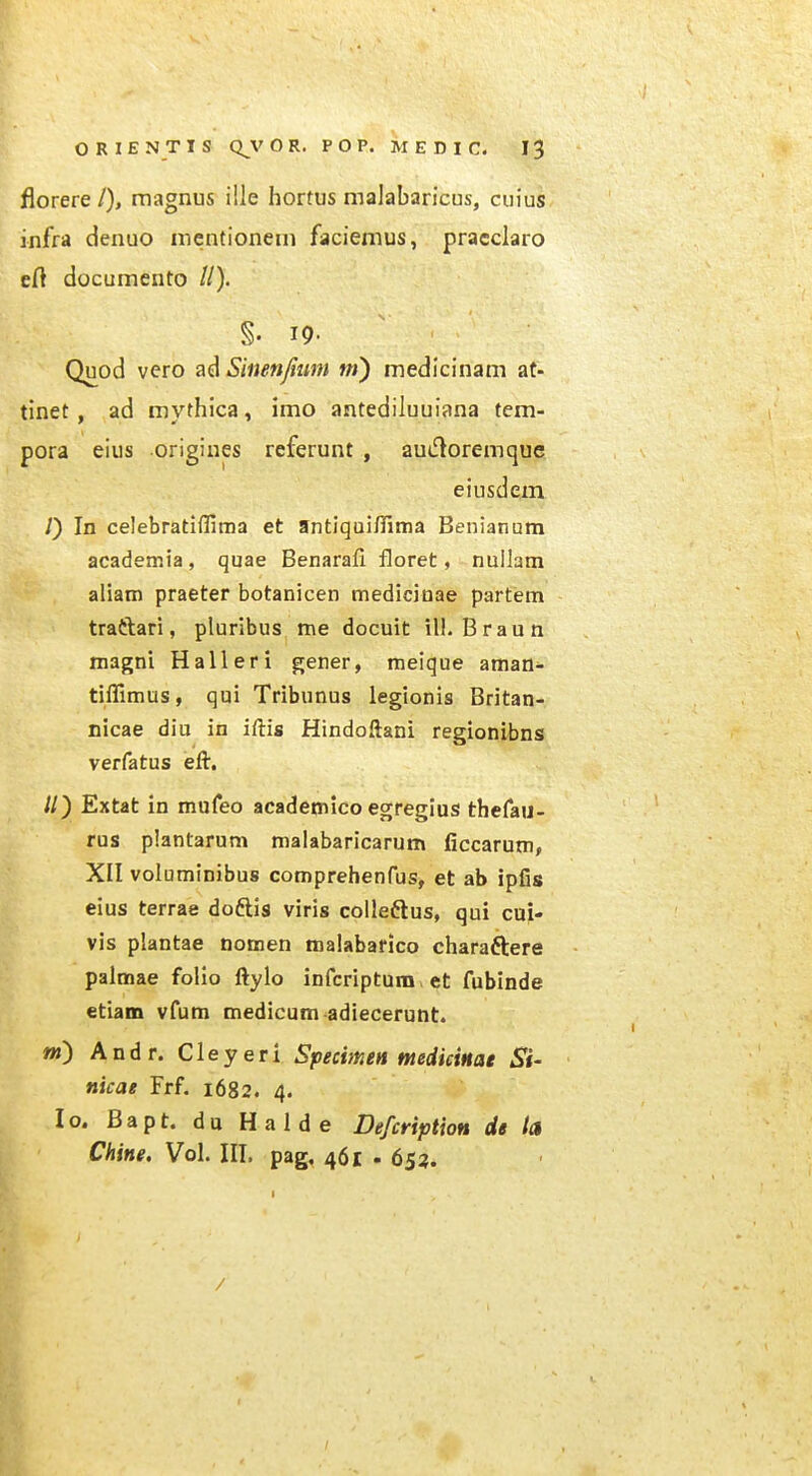 florere/), magnus ille hortus malabaricus, cuius infra denuo mcntionem faciemus, pracclaro eft documento //). §. 19- Quod vero ad Simnjium m) medicinam at- tinet, ad mythica, imo antediluuiana tem- pora eius origines referunt , audoremque eiusdem /) In celebratiffima et 9ntiqui/Iima Benianum academia, quae Benarali floret, nullam aliam praeter botanicen mediciuae partem traftari, pluribus me docuit iU. Braun magni Halleri gener, meique aman- tifllmus, qui Tribunus legionis Britan- nicae diu in iftis Hindoftani regionibns verfatus eft. //) Extat in mufeo academico egregius thefau- rus plantarum malabaricarum ficcarum, XII voluminibus comprehenfus, et ab ipfis eius terrae doftis viris colleftus, qui cui- vis plantae nomen malabafico charaftere palmae folio ftylo infcriptum et fubinde etiam vfum medicum adiecerunt. m) Andr. Cleyeri Specmen tnediciHat Si- nicae Frf. 1682. 4. lo. Bapt. du Halde Defcription de la Chine. Vol. III. pag, 461 . 653. /