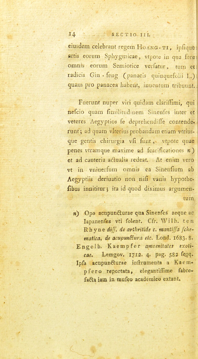 ciusdem celebrant regem Hoang. ti, ipfique artis eorum Spi)ygmicae, vtpotc in ()ua fere omnis; eorum Semiotice verfatur, tum eti radicis Gin - feug (panacis cjuinquefolii L.)l quam pro panacea Jiabeiit, inucntum tribuunt.. Fuerunt nuper viri quidam clarifljmi, qui nefcio quam fimilitudinem Sinenles inter et veteres Aegyptios fe deprchcndilTe contende* runt ; ad quam vlteriusprobandani eriam vtrius- que gentis chirurgia vfi funt ,v vtpotc quae I penes vtramque maxime ad fcarificationes w) et ad cauteria acflualia redeat. At enim vero vt in vniuerfum omnis ea Sinenfium ab Aegyptiis deriuatio non nifi vanis bypothe^ fibus innititur; ita id quod diximus argumen- ») Ope acupunfturae qna Sinenfes aeque ac i lapanenfes vti folent. Cfr. Willi. ten . R h y n e dijf. de arthritide c. mantiffa fche' | maticat de acupmHura etc. Lond. i683- 8. I Engelb. Kaempfer amaenitates txoti- j cae. Lemgov. 1712. 4. pag. 582 f<jgq. ' Ipfa acupunfturae inftramenta a Kaem-'i pfero reportata, elegantiflirae fabre- j fafta iam in raufeo acaderaico extant.