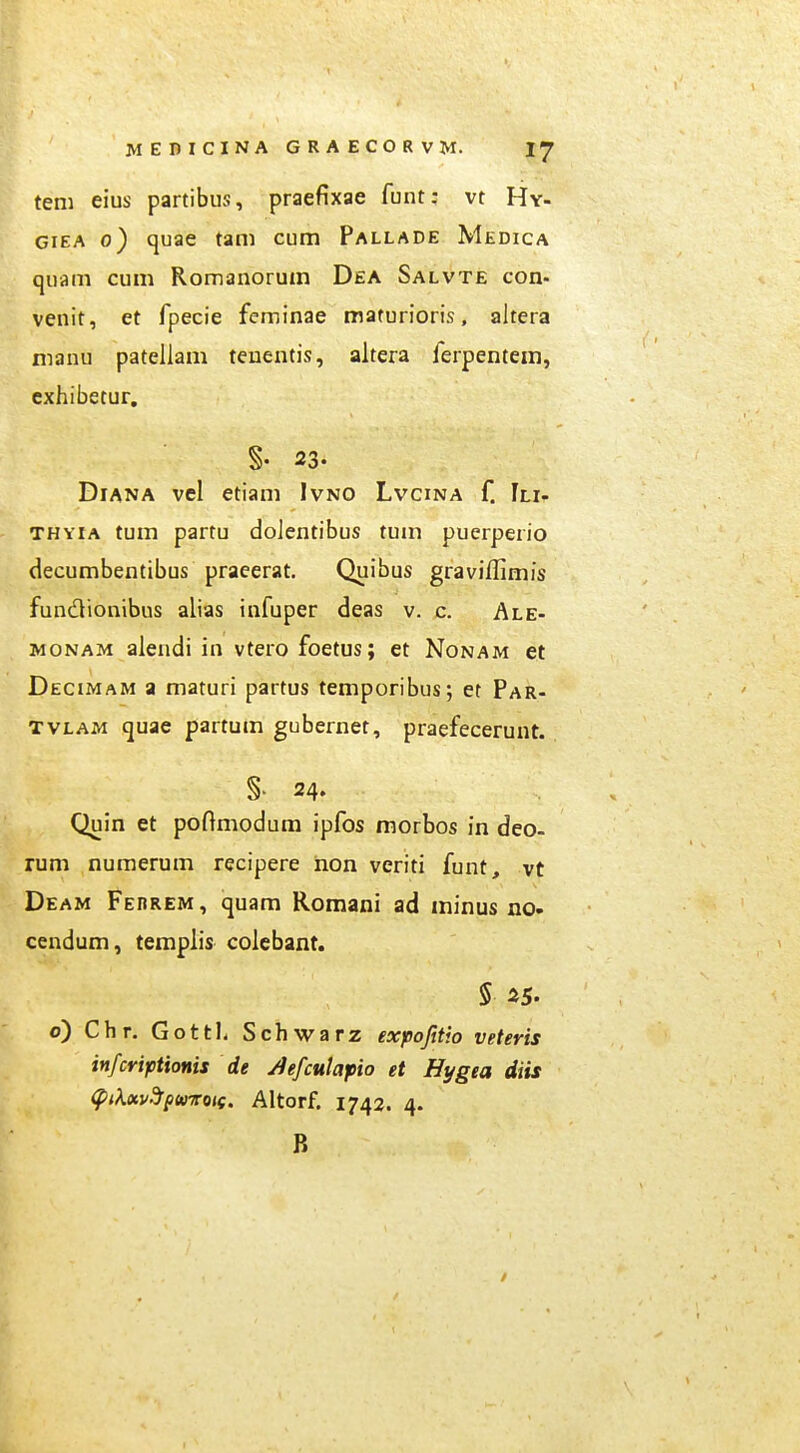 tem eius partibus, praefixae funt; vt Hy- GiEA 0) quae tam cum Pallade Medica quam cum Romanorum Dea Salvte con- venit, et fpecie feminae maturioris. altera nianu pateilam teuentis, altera ferpentem, cxhibetur. §. 23. DiANA vel etiam Ivno Lvcina f. Ili- THYiA tum partu doJentibus tum puerperio decumbentibus praeerat. Quibus graviffimis fundionibus alias infuper deas v. c. Ale- MONAM aiendi in vtero foetus; et Nonam et Decimam a maturi partus temporibus; et Par- TVLAM quae partum gubernet, praefecerunt. §■ 24. Quin et poftmodum ipfos morbos in deo- rum numerum recipere hon veriti funt, vt Deam Ferrem, quam Romani ad ininus no- cendum, templis coiebant. § 25. o) Chr. Gottl. Schwarz expofttio veteris infcriptionis de /iefculafio et Hygea diis (PiKocv-JpuTToif. Altorf. 1742. 4. B