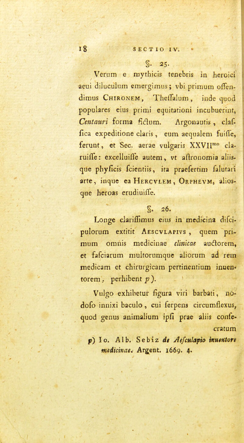 §. 25. Verum e raythicis tenebris in heroici aeui dilucuium emergimus; vbi primum offen- dimus Chironem, Theflalum, inde quod populares eius primi equitationi incubuerint, Centauri forma Hdum. Argonautis, claf- flca expcditione claris, eum aequalem fuiffc, ferunt, ct Sec. aerae vulgaris XXVII'° cla- ruilTe: excelluifle autem, vt aflronomia ahis- que phyficis fcientiis, ita praefertim falutari arte, inque eaHERCVLEM, Orphevm, alios- que heroas erudiuifTe. §. 26. Longe clarifliraus eius in medicina difci- pulorum extitit Aescvlapivs , quem pri- mum omnis medicinae clinicae audorem, ct fafciarum multornmque aiiorum ad rem medicam et chirurgicam pertinentium iuuen- toremperhibent p). Vnlgo exhibetur figura viri barbati, no- dofo innixi bacuio, cui ferpens circumflexus, quod genus animaiium ipfi prae aliis confe- cratum p) lo. Alb. Sebiz rf» AefcHlapio inutHton medicinaei Argent. 1669. 4.