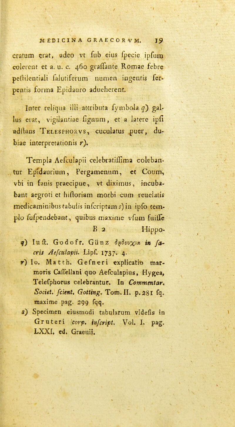 cratum crat, adeo vt fub eius fpecie ipfuii) coleieut el a. u. c. 460 grafTante Romae febre peOilentiali falutiferum nunien iugcnlis fer- pentis forma Epidauro aducherent. Infer reliqua ilH attributa fynibola q') gal- lus erat, vigilantiae figaum, et a latere ipfi adftans Telesphorvs, cuculatus ^uer, du- biae interpretationis r). Templa Aefculapii celebratilfima coleban- tur Eptdauriuni, Pergamenum, ct Coum^ vbi in fanis praecipue, vt diximus, incuba- bant aegroti et hifloriam morbi cum leuelatis medicaminibustabulis infcriptam x) in ipfo tem- plo fufpendebant, «juibus maxime vfum fuifle B 3 Hippo- f) luft. Godofr. Giinz iftSovxix t» /a- cris Aefcnlapiu Lipf. 1737. 4. r) lo. Match. Gefneri expiicatio mar- moris CalTeilani quo Aefculapius, Hygea, Telefphorus celebrantur» In Commentar, Socitt. fcitnt, Gotting, Tom. II. p.58I fq. maxime pag. 299 fqq. *) Specimen eiusmodi tabularum videfis in Gruteri corp. infcript. Vol. I. pag. LXXI» ed. Graeuii.