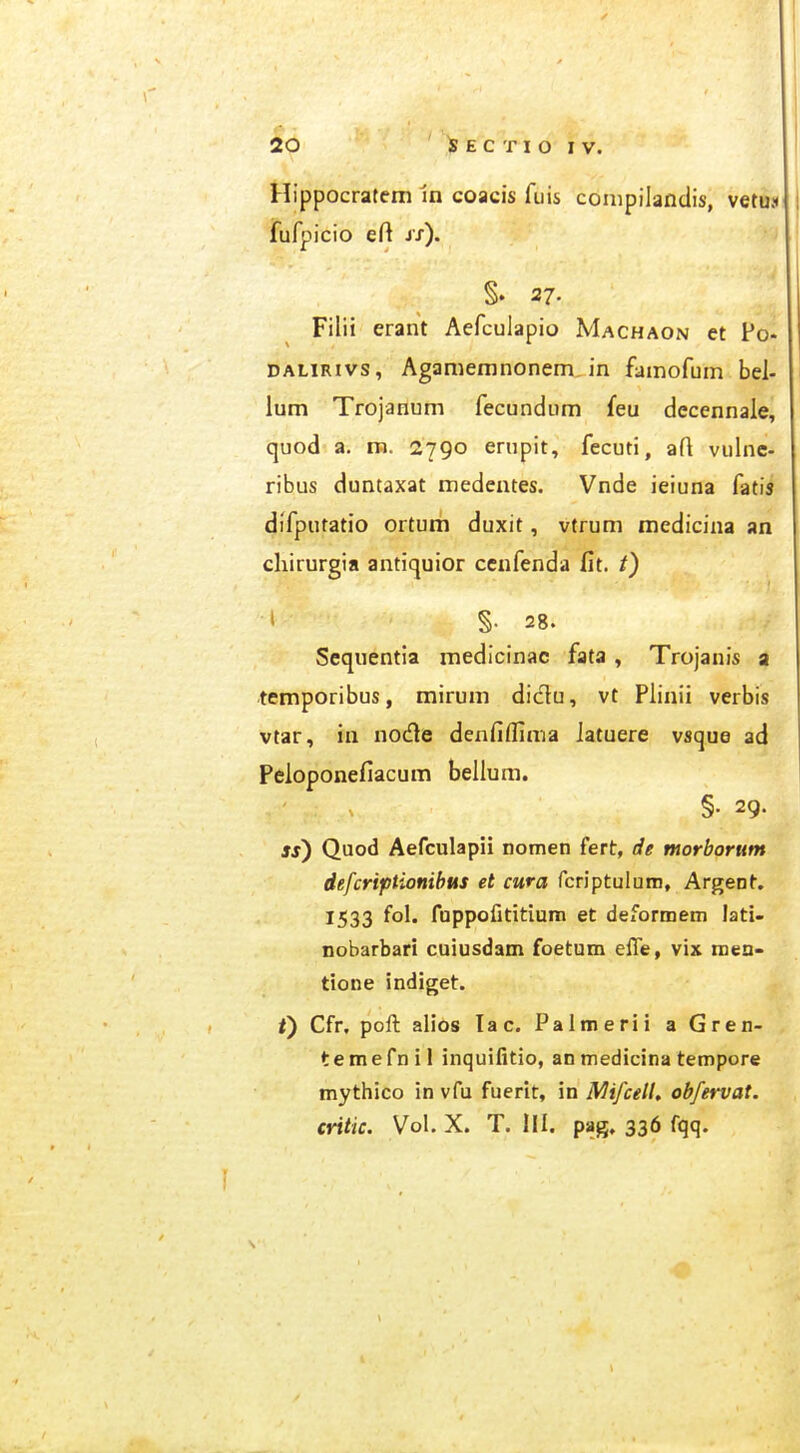 Hippocratem 1n coacis fuis coiiipilandis, vetux jfurpicio eft is). §. 27. Filii erant Aefculapio Machaon et Po* DALiRivs, Aganieranonem in famofum bel- lum Trojanum fecundum feu dccennaie, quod a. ra. 2790 ernpit, fecuti, aft vulnc- ribus duntaxat medentes. Vnde ieiuna fatis difputatio ortum duxit, vtrum medicina an chirurgia antiquior ccnfenda fit. i) ■ \ l §. 28. Scqnentia medicinac fata , Trojanis a temporibus, mirum diclu, vt Pliiiii verbis vtar, in noc^le denfiflima latuere vsque ad Peloponefiacum bellum. §. 29. ss) Quod Aefculapii nomen fert, de morborum defcriptionihus et cura fcriptuluin, Argent, 1533 fol. fuppofititium et deformem lati- nobarbari cuiusdam foetum efle, vix men- tione indiget. i) Cfr, poft alios lac. Palmerii a Gren- temefnil inquifitio, an medicina tempore mythico in vfu fuerit, in MifcelL obfervat. critic. Vol. X. T. III. pag, 336 fqq.